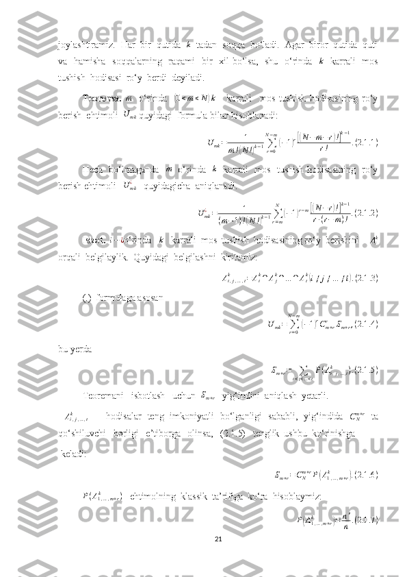 joylashtiramiz.  Har  bir  qutida  k   tadan  soqqa  bo‘ladi.  Agar  biror  qutida  quti
va   hamisha   soqqalarning   raqami   bir    xil bo‘lsa,   shu   o‘rinda    k
   karrali    mos
tushish  hodisasi  ro‘y  berdi  deyiladi.
Teorema.  	
m     o‘rinda    	( 0 ≤ m ≤ N	) k
      karrali     mos   tushish   hodisasining   ro‘y
berish  ehtimoli  	
U	mk  quyidagi  formula bilan hisoblanadi:
U
mk = 1
m !	
( N !	) k − 1 ∑
r = 0N − m	
(
− 1	) r[( N − m − r	) !] k − 1
r ! . ( 2.1 .1 )
Hech   bo‘lmaganda   	
m    o‘rinda   	k    karrali   mos   tushish hodisasining   ro‘y
berish ehtimoli    U
mk¿
   quyidagicha  aniqlanadi.
U
mk¿
= 1
( m − 1 ) !	
( N !	) k − 1 ∑
r = mN	
(
− 1	) r − m	[( N − r	) !] k − 1
r ∙ ( r − m ) ! . ( 2.1 .2 )
Isbot.   	
i−¿ o‘rinda    k
   karrali  mos  tushish  hodisasining ro‘y  berishini    	Aik
orqali  belgilaylik.  Quyidagi  belgilashni  kiritamiz:	
Ai,j,…,t	k	=	Aik∩	Ajk∩…	∩	Atk(i≠	j≠…	≠t).(2.1	.3)
(.)  formulaga asosan 	
U	mk=	∑r=0	
N−m
(−1)rCm+r	r	Sm+r,(2.1	.4)
bu yerda
S
m + r =
∑
i < j < … < t P ( A
i , j , … , tk
) . ( 2.1 .5 )
Teoremani   isbotlash   uchun   S
m + r    yig‘indini  aniqlash  yetarli. 
 	
Ai,j,…,t	k       hodisalar   teng   imkoniyatli   bo‘lganligi   sababli,   yig‘indida   C
Nm + r
  ta
qo‘shiluvchi   borligi   e’tiborga   olinsa,   (2.1.5)   tenglik  ushbu  ko‘rinishga 
 keladi:
S
m + r = C
Nm + r
P	
( A
1 , … , m + rk	)
. ( 2.1 .6 )	
P(A1,…,m+r	k	)
   ehtimolning  klassik  ta’rifiga  ko‘ra  hisoblaymiz:
P	
( A
1 , … , m + rk	)
= n '
n . ( 2.1 .7 )
21 
