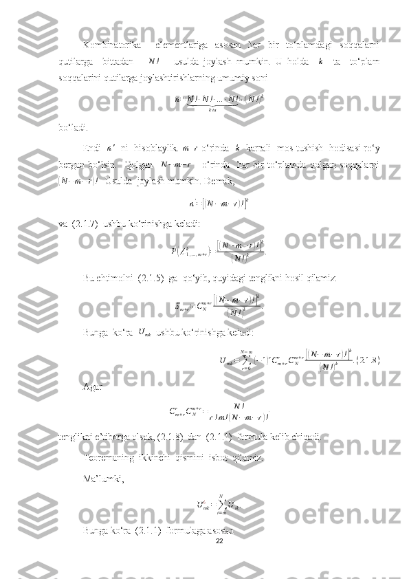 Kombinatorika     elementlariga   asosan   har   bir   to‘plamdagi   soqqalarni
qutilarga     bittadan       N !
      usulda   joylash   mumkin.   U   holda    k     ta     to‘plam
soqqalarini qutilarga joylashtirishlarning umumiy soni 	
n=	N	!∙N	!∙…	∙N	!	⏟	
kta	
=	(N	!)k
bo‘ladi.
Endi    n '
   ni   hisoblaylik.  	
m+r   o‘rinda   	k    karrali   mos tushish   hodisasi ro‘y
bergan   bo‘lsin.     Qolgan    	
N	−m−	r       o‘rinda     har   bir   to‘plamda   qolgan   soqqalarni	
(
N − m − r	) !
   Usulda  joylash mumkin. Demak, 
n '
=	
[( N − m − r	) !] k
va  (2.1.7)  ushbu ko‘rinishga keladi:
P	
( A
1 , … , m + rk	)
=	[( N − m − r	) !] k	
(
N !	) k .
Bu ehtimolni  (2.1.5)  ga  qo‘yib, quyidagi tenglikni hosil qilamiz: 	
Sm+r=CNm+r[(N−	m−r)!]k	
(N	!)k	.
Bunga  ko‘ra  	
U	mk   ushbu ko‘rinishga keladi:
U
mk =
∑
r = 0N − m	
(
− 1	) r
C
m + rr
C
Nm + r	[( N − m − r	) !] k	
(
N !	) k . ( 2.1 .8 )
Agar 	
Cm+r	r	CNm+r=	N	!	
r!m!(N−	m−r)!
tenglikni e’tiborga olsak, (2.1.8)  dan  (2.1.1)  formula kelib chiqadi.
Teoremaning  ikkinchi  qismini  isbot  qilamiz.
Ma’lumki,	
U	mk¿=∑i=m
N	
U	ik.
Bunga ko‘ra  (2.1.1)  formulaga asosan 
22 