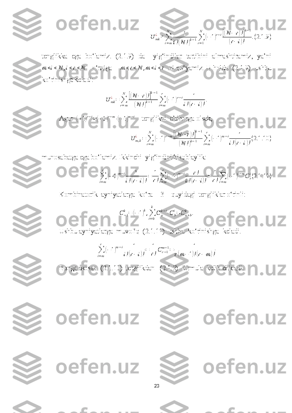 U	mk¿=∑i=m
N	1	
i!(N	!)k−1∑r=1
N	
(−1)r−i[(N−	r)!]k−1	
(r−i)!	.(2.1	.9)tenglikka   ega   bo‘lamiz.   (2.1.9)   da     yig‘indilar   tartibini   almashtiramiz,   ya’ni
m ≤ i ≤ N , i ≤ r ≤ N
    o‘rniga       m ≤ r ≤ N , m ≤ i ≤ r
   ni qo‘yamiz. U holda  (2.1.9)  ushbu
ko‘rinishga keladi:	
U	mk¿=∑r=m
N	[(N	−r)!]k−1	
(N	!)k−1	∑i=m
r	
(−1)r−i	1	
i!(r−i)!.
Agar  	
( − 1	) r − i
=	( − 1	) r − m
∙	( − 1	) m − i
    tenglikni  e’tiborga olsak, 
U	m1k¿	=	∑r=m
N	
(−1)r−m[(N	−r)!]k−1	
(N	!)k−1	∑i=m
r	
(−1)m−i	1	
i!(r−i)!(2.1	.10	)
munosabatga ega bo‘lamiz. Ikkinchi  yig‘indini hisoblaylik:	
∑i=m
r	
(−1)m−i	1	
i!(r−i)!=	1
r!∑i=m
r	
(−1)m−i	r!	
i!(r−	i)!=	1
r!∑i=m
r	
(−1)i−mCri(2.1	.11	)
Kombinatorik  ayniyatlarga  ko‘ra  [ 3 ]  quyidagi  tengliklar o‘rinli:	
C−1k=	(−1)k,∑i=0
k	
Cak−i∙Cbi=Ca+bk	.
Ushbu ayniyatlarga  muvofiq  (2.1.11)  ushbu  ko‘rinishga  keladi.
∑
i = mr	
(
− 1	) m − i 1
i !	( r − i	) ! = 1
r ! C
r − 1m − 1
= 1
r	( m − 1	) !( r − m	) !
Bunga asosan  (2.1.10)  tenglikdan   (2.1.2)  formula  kelib chiqadi.
23 