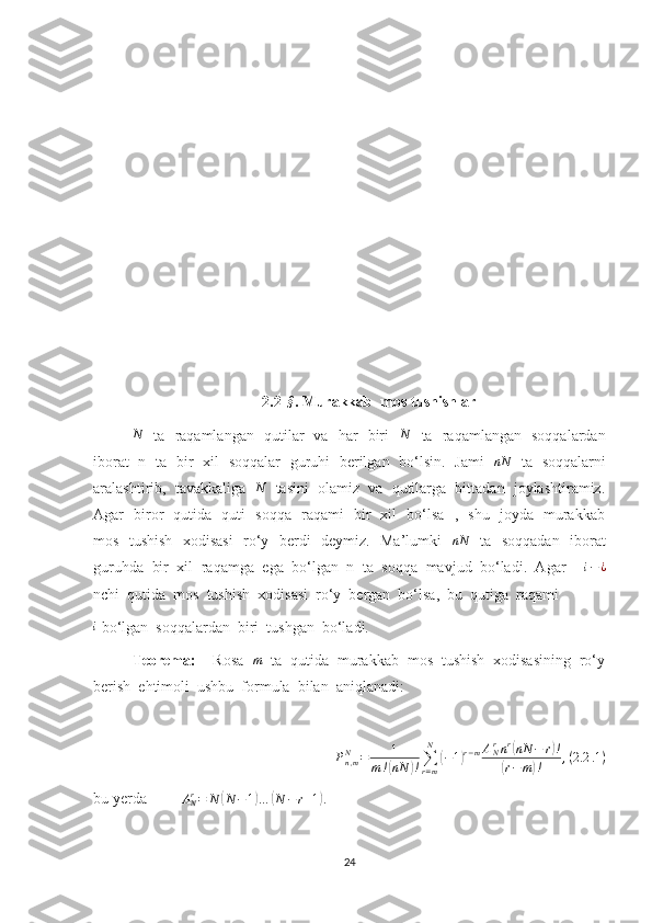 2.2-§ . Murakkab  mos tushishlar
N
   ta   raqamlangan   qutilar   va   har   biri    N
   ta   raqamlangan   soqqalardan
iborat   n   ta   bir   xil   soqqalar   guruhi   berilgan   bo‘lsin.   Jami   	
nN    ta   soqqalarni
aralashtirib,  tavakkaliga    N
   tasini  olamiz  va  qutilarga  bittadan  joylashtiramiz.
Agar   biror   qutida   quti   soqqa   raqami   bir   xil   bo‘lsa   ,   shu   joyda   murakkab
mos   tushish   xodisasi    ro‘y   berdi   deymiz.   Ma’lumki    nN
   ta   soqqadan   iborat
guruhda  bir  xil  raqamga  ega  bo‘lgan  n  ta  soqqa  mavjud  bo‘ladi.  Agar    	
i−¿
nchi  qutida  mos  tushish  xodisasi  ro‘y  bergan  bo‘lsa,  bu  qutiga  raqami	
i
 bo‘lgan  soqqalardan  biri  tushgan  bo‘ladi.
Teorema:     Rosa   m
  ta  qutida  murakkab  mos  tushish  xodisasining  ro‘y
berish  ehtimoli  ushbu  formula  bilan  aniqlanadi:
P
n , mN
= 1
m !	
( nN	) ! ∑
r = mN	(
− 1	) r − m A
Nr
n r	(
nN − r	) !	
(
r − m	) ! , ( 2.2 .1 )
bu yerda         	
ANr=	N	(N	−1)…	(N	−r+1).
24 