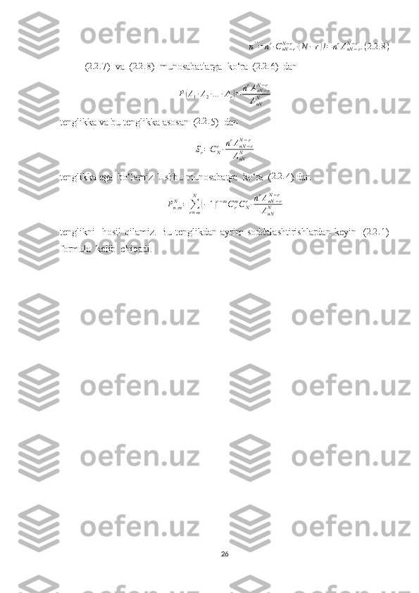 n ' '
= n r
∙ C
nN − rN − r
∙( N − r	) ! = n r
A
nN − rN − r
. ( 2.2 . 8 )
( 2.2 .
7)  va  ( 2.2 .
8)  munosabatlarga  ko‘ra  ( 2.2 .
6)  dan  	
P(A1∙A2∙…	∙Ar)=	nrAnN−r	N−r	
AnNN
tenglikka va bu tenglikka asosan  ( 2.2 .
5)  dan 
S
r = C
Nr
∙ n r
A
nN − rN − r
A
nNN
tenglikka ega  bo‘lamiz. Ushbu munosabatga  ko‘ra  ( 2.2 .
4) dan 
P
n , mN
=
∑
r = mN	
(
− 1	) r − m
C
rm
C
Nr
∙ n r
A
nN − rN − r
A
nNN
tenglikni     hosil   qilamiz.   Bu   tenglikdan  ayrim   soddalashtirishlardan   keyin     ( 2.2 .
1)
formula  kelib  chiqadi.
26 