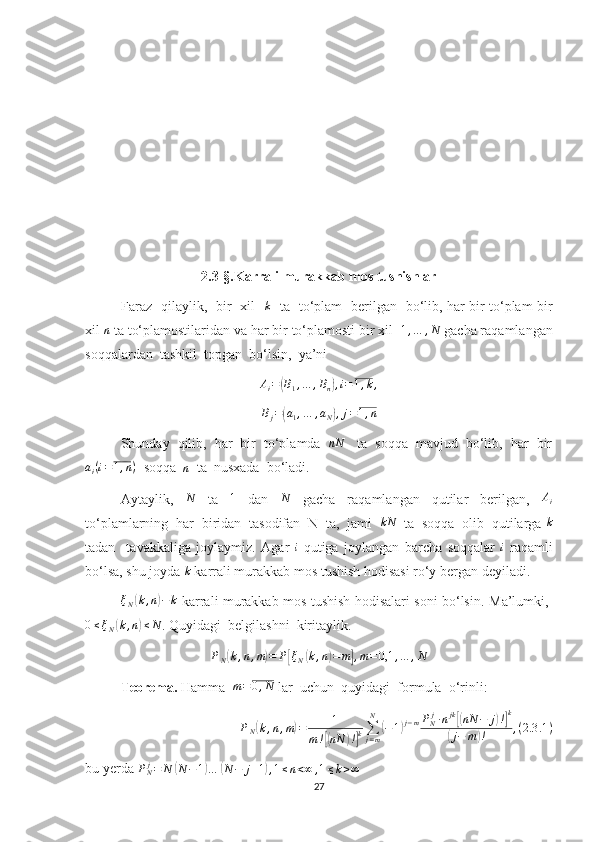 2.3-§. Karrali murakkab mos tushishlar
Faraz   qilaylik,   bir   xil   k    ta   to‘plam   berilgan   bo‘lib, har bir to‘plam bir
xil  n
 ta to‘plamostilaridan va har bir to‘plamosti bir xil   1 , … , N
 gacha raqamlangan
soqqalardan  tashkil  topgan  bo‘lsin,  ya’ni
Ai=(B1,…	,Bn),i=1,k,
B
j =	
( a
1 , … , a
N	) , j = 1 , n
Shunday  qilib,  har  bir  to‘plamda   nN
   ta  soqqa  mavjud  bo‘lib,  har  bir	
ai(i=1,n)
  soqqa   n
  ta  nusxada  bo‘ladi.
Aytaylik,   N
  ta   1
  dan   N
  gacha   raqamlangan   qutilar   berilgan,  	
Ai
to‘plamlarning  har  biridan  tasodifan  N  ta,  jami  	
kN   ta  soqqa  olib  qutilarga 	k
tadan     tavakkaliga   joylaymiz.   Agar   i
-qutiga   joylangan   barcha   soqqalar   i
  raqamli
bo‘lsa, shu joyda 	
k  karrali murakkab mos tushish hodisasi ro‘y bergan deyiladi.	
ξN(k,n)−k
  karrali murakkab mos tushish hodisalari soni bo‘lsin.   Ma’lumki,  	
0≤ξN(k,n)≤N
. Quyidagi    belgilashni    kiritaylik.
P
N	
( k , n , m	) = P	[ ξ
N	( k , n	) = m	] , m = 0,1 , … , N
Teorema.  Hamma   m = 0 , N
 lar  uchun  quyidagi  formula  o‘rinli:
P
N	
( k , n , m	) = 1
m !	
[( nN	) !] k ∑
j = mN	
(
− 1	) j − m P
N j
∙ n jk	[(
nN − j	) !] k	
(
j − m	) ! , ( 2.3 .1 )
bu yerda  P
N j
= N	
( N − 1	) …	( N − j + 1	) , 1 ≤ n < ∞ , 1 ≤ k > ∞
27 