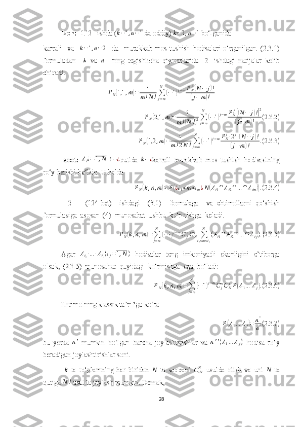 Izoh:   1.[2]  ishda (k=1,n=1  da oddiy) 	k=2,n=1  bo‘lganida
karrali     va     k = 1 , n = 2
    da     murakkab   mos   tushish   hodisalari   o‘rganilgan.   (2.3.1)
formuladan    	
k   va  	n     ning   tegishlicha   qiymatlarida   [2]   ishdagi   natijalar   kelib
chiqadi.
P
N	
( 1,1 , m	) = 1
m ! N ! ∑
j = mN	(
− 1	) j − m P
N j	(
N − j	) !	
(
j − m	) !
P
N	
( 2,1 , m	) = 1
m !	
( N !	) 2 ∑
j = mN	
(
− 1	) j − m P
N j	[(
N − j	) !] 2	
(
j − m	) ! ( 2.3 .2 )	
PN(1,2	,m)=	1	
m!2N	!∑j=m
N	
(−1)j−mPNj∙2j∙(N	−	j)!	
(j−m)!	.(2.3	.3)
Isbot:  	
Aii=1,N  	i−¿ qutida  	k−¿ karrali   murakkab   mos   tushish   hodisasining
ro‘y berishi bo‘lsin.  U holda 	
PN(k,n,m)=	P(¿i1<m<im¿N	(Ai1∩	Ai2∩…	∩	Aim)).(2.3	.4)
[   2   ]     (124-bet)     ishdagi     (3.1)     formulaga     va   ehtimollarni   qo‘shish
formulasiga  asosan  (4)  munosabat  ushbu  ko‘rinishga  keladi.	
PN(k,n,m)=	∑j=m
N	
(−1)j−mC	jmCNj	∑i1<m<ij	
N	
(Ai1∩	Ai2∩	…	∩	Aij).(2.3	.5)
Agar   A
i
1 ∙ … ∙ A
i
j ( i
j = 1 , N )
  hodisalar   teng   imkoniyatli   ekanligini   e’tiborga
olsak,  (	
2.3	. 5)  munosabat  quyidagi  ko‘rinishga  ega  bo‘ladi:
P
N	
( k , n , m	) =
∑
j = mN	(
− 1	) j − m
C
jm
C
N j
P	( A
1 … A
j	) . ( 2.3 .6 )
Ehtimolning klassik ta’rifiga ko‘ra 	
P(A1…	Aj)=	n''
n'(2.3	.7)
bu   yerda  	
n'   mumkin   bo‘lgan   barcha   joylashtirishlar   va  	n''(A1…	Aj)   hodisa   ro‘y
beradigan joylashtirishlar soni.
 	
k   ta   to‘plamning   har   biridan  	N   ta   soqqani   C
nN N
  usulda   olish   va   uni  	N   ta
qutiga 	
N	!  usulda joylash mumkin.  Demak,
28 