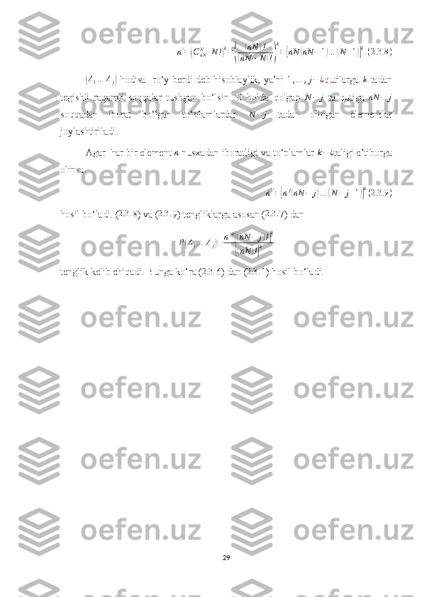 n '
=( C
nNN
∙ N !	) k
=	(	
( nN	) !	
(
nN − N	) !) k
=	[ nN	( nN − 1	) …	( N + 1	)] k
. ( 2.3 .8 )	
(A1…	Aj)
  hodisa   ro‘y berdi deb hisoblaylik, ya’ni  	1,…	,j−¿ qutilarga  	k   tadan
tegishli   raqamli   soqqalar   tushgan   bo‘lsin.   U   holda   qolgan  	
N	−	j   ta   qutiga  	nN	−	j
soqqadan   iborat   bo‘lgan   to‘plamlardan  	
N	−	j   tadan   olingan   elementlar
joylashtiriladi.
Agar  har bir element 	
n  nusxadan iboratligi va to‘plamlar 	k−¿ taligi e’tiborga
olinsa 
n ' '
=	
[ n j	(
nN − j	) …	( N − j + 1	)] k
( 2.3 .9 )
hosil bo‘ladi. (	
2.3	. 8) va (	2.3	. 9) tengliklarga asosan (	2.3	. 7) dan 
P	
( A
1 … A
j	) = n jk	[(
nN − j	) !] k	
[(
nN	) !] k
tenglik kelib chiqadi. Bunga ko‘ra ( 2.3 .
6) dan ( 2.3 .
1) hosil bo‘ladi. 
29 