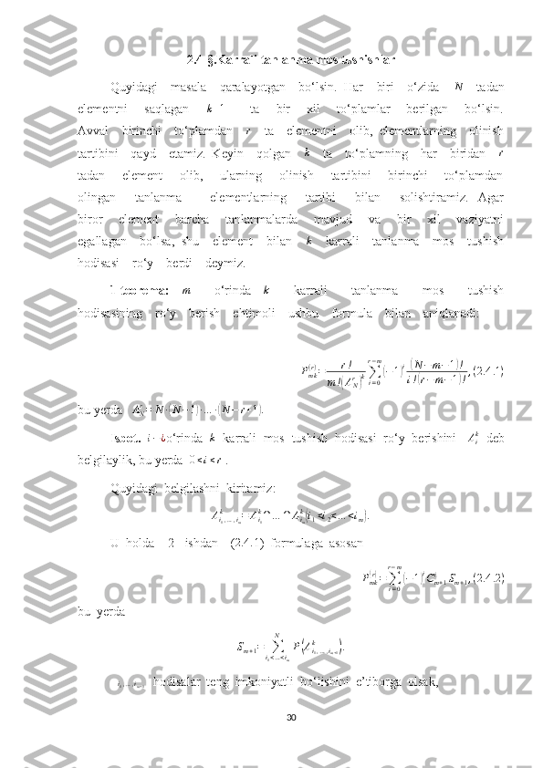 2.4-§. Karrali tanlanma mos tushishlar
Quyidagi    masala    qaralayotgan    bo‘lsin.  Har    biri    o‘zida     N
    tadan
elementni       saqlagan       k+1            ta       bir       xil       to‘plamlar       berilgan       bo‘lsin.
Avval    birinchi    to‘plamdan     r
    ta    elementni    olib,  elementlarning    olinish
tartibini    qayd    etamiz.  Keyin    qolgan    	
k     ta    to‘plamning    har    biridan    	r
tadan       element       olib,       ularning       olinish       tartibini       birinchi       to‘plamdan
olingan         tanlanma             elementlarning         tartibi         bilan         solishtiramiz.     Agar
biror       element       barcha       tanlanmalarda       mavjud       va       bir       xil       vaziyatni
egallagan    bo‘lsa,  shu    element    bilan    	
k     karrali    tanlanma    mos    tushish
hodisasi    ro‘y    berdi    deymiz.
1-teorema:    	
m         o‘rinda    	k         karrali         tanlanma         mos         tushish
hodisasining    ro‘y    berish    ehtimoli    ushbu    formula    bilan    aniqlanadi:	
Pmk(r)=	r!	
m!(ANr)k∑i=0
r−m
(−1)i[(N−	m−1)!]	
i!(r−	m−1)!,(2.4	.1)
bu yerda    A
Nr
= N ∙	
( N − 1	) ∙ … ∙	( N − r + 1	) .
Isbot.   	
i−¿ o‘rinda  	k   karrali  mos  tushish  hodisasi  ro‘y  berishini    A
i k
  deb
belgilaylik, bu yerda  	
0≤i≤r  . 
Quyidagi  belgilashni  kiritamiz:
A
i
1 , … , i
mk
= A
i
1k
∩ … ∩ A
i
mk	
(
i
1 < i
2 < … < i
m	) .
U  holda   [2]  ishdan    (	
2.4	. 1)  formulaga  asosan
P
mk	
( r)
=
∑
i = 0r − m	(
− 1	) i
C
m + 1i
S
m + 1 , ( 2.4 .2 )
bu  yerda	
Sm+1=	∑i1<…<im	
N	
P(Ai1,…,im+1	
k	).
∆
i
1 , … , i
m + 1    hodisalar  teng  imkoniyatli  bo‘lishini  e’tiborga  olsak, 
30 