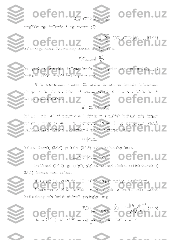 S
m + 1 = C
rm + 1
P ( A
1,2 , … , m + 1k
)
tenglikka  ega  bo‘lamiz. Bunga  asosan   (2) 
P
mk( r)
=
∑
i = 0r − m	(
− 1	) i
C
m + 1i
C
rm + 1
P	( A
1,2 , … , m + 1k	)
( 2.4 .3 )
ko‘rinishga  keladi. Ehtimolning  klassik  ta’rifiga  ko‘ra
P	
( A
1,2 , … , m + 1k	)
= n '
n ,
bu     yerda    	
n−¿ mumkin     bo‘lgan     barcha     imkoniyatlar     soni     va    	n'−(A1,2,…,m+1	k	)
hodisani  tashkil  etuvchi  imkoniyatlar  soni.	
N
    ta     elementdan    	r   tasini     C
Nr
    usulda     tanlash     va     birinchi     to‘plamdan
olingan    	
r     ta     element     bilan    	r!     usulda     solishtirish     mumkin.   To‘plamlar    	k
taligini  e’tiborga  olsak,  
n '
=	
( C
Nr
∙ r !	) k
=	( A
Nr	) k
bo‘ladi.  Endi    	
n'     ni  topamiz. 	m+1  o‘rinda  mos  tushish  hodisasi  ro‘y  bergan
bo‘lsin.   U   holda     ( r − m − 1 )
      ta     elementni      	
(N	−m−1)       ta     elementdan    	AN−m−1	r−m−1
usulda  tanlash  mumkin.  To‘plamlar   k
  taligini  e’tiborga  olsak, 
n '
=	
( A
N − m − 1r − m − 1	) k
bo‘ladi. Demak,  (	
2.4	. 4)  ga  ko‘ra  (	2.4	. 3)  ushbu  ko‘rinishga keladi:	
Sm+1=Crm+1(AN−m−1	r−m−1)k(ANr)−k.
Bu ifodani  ( 2.4 .
2)   ga  qo‘yib,  yig‘indi  ostidagi  ifodani  soddalashtirsak,  (	
2.4	.
1)  formula  hosil  bo‘ladi.
Xususiy  holda,   r = N
  da   [ 10 ]  ishda  olingan  natijaga  ega  bo‘lamiz.
2-teorema:    	
r=	N   da     kamida      	m     ta     o‘rinda    	k     karrali     mos     tushish
hodisasining  ro‘y  berish  ehtimoli  quydagiga  teng:
P
mk( N )
= 1	
(
m − 1	) !( N !	) k − 1 ∑
j = mN	
(
− 1	) j − m	[( N − j	) !] k − 1
j !	
( j − m	) ! . ( 2.4 .5 )
Isbot.   (	
2.4	. 1)  dan   	r=	N   da  quyidagi  tenglikni  hosil  qilamiz:
31 