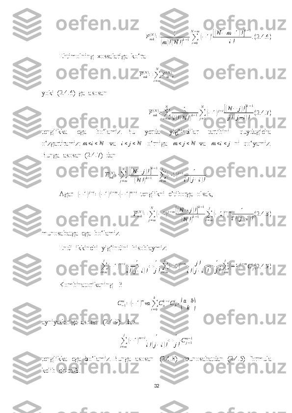 P
mk( N )
= 1(
m	) !( N !	) k − 1 ∑
i = 0N − m	
(
− 1	) i[( N − m − 1	) !] k − 1
i ! . ( 2.4 .6 )
Ehtimolning  xossalariga  ko‘ra 	
Pmk(N)=∑i=m
N	
Pik(N),
yoki  ( 2.4 .
6)  ga  asosan 
P
mk( N )
=
∑
i = mN
1
(
i) !( N !	) k − 1 ∑
j = 1N	
(
− 1	) j − i	[( N − j	) !] k − 1
j !	
( j − i	) ! ( 2.4 .7 )
tenglikka     ega     bo‘lamiz.   Bu     yerda     yig‘indilar     tartibini     quydagicha
o‘zgartiramiz: 	
m≤i≤N    va    i ≤ j ≤ N
   o‘rniga   	m≤	j≤N   va    m ≤ i ≤ j
  ni  qo‘yamiz.
Bunga  asosan  (	
2.4	. 7)  dan  	
Pmk(N)=	∑j=m
N	[(N−	j)!]k−1	
(N	!)k−1	∑i=m
j
(−1)j−i	1	
i!(j−i)!.
Agar   	
( − 1	) j − i
=	( − 1	) j − m
∙	( − 1	) m − i
  tenglikni  e’tiborga  olsak,
P
mk( N )
=
∑
j = mN	
(
− 1	) j − m	[( N − j	) !] k − 1	
(
N !	) k − 1 ∑
i = mj	
(
− 1	) i − m 1
i !	( j − i	) ! ( 2.4 .8 )
munosabatga  ega  bo‘lamiz.
Endi  ikkinchi  yig‘indini  hisoblaymiz:
∑
i = mj	
(
− 1	) m − i 1
i !	( j − i	) ! = 1
j ! ∑
i = mj	(
− 1	) i − m j !
i !	( j − i	) ! = 1
j ! ∑
i = mj	(
− 1	) i − m
C
ji
( 2.4 .9 )
Kombinatorikaning  [3]  
C
− 1m
=	
( − 1	) m
va
∑
i = 0k
C
ak − i
C
bi
=	( a + b
k	)
ayniyatlariga  asosan  ( 2.4 .
9)   dan 	
∑i=m
j
(−1)m−i	1	
i!(j−i)!=	1
j!C	j−1m−1
tenglikka  ega  bo‘lamiz. Bunga  asosan   ( 2.4 .
8)   munosabatdan  ( 2.4 .
5)  formula
kelib  chiqadi. 
32 