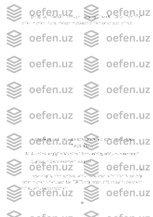 (2.4	. 5)   ga   o‘xshash   formulani   ixtiyoriy    	1≤r≤N      uchun   ham  hosil
qilish   mumkin.  Bunda  nisbatan  murakkabroq  hisoblashlar  talab  qilinadi.
III BOB. MOS TUSHISHLAR SONLARINING KO‘P  O‘LCHOVLI
TAQSIMOTI
3.1-	
§ . Ehtimollar yig ‘indisi ehtimoli formulasining ba’zi umumlashmalari
Quyidagi  hodisalar sistemasini qaraymiz.	
¿
Faraz   qilaylik,   biror   tajribada   ushbu   hodisalardan   ko‘pi   bilan   N   tasi   ro‘y
berishi mumkin bo‘lsin, agar  	
ξi(i=1,k−1)  ro‘y bergan   ( 1 ( i )
)
  tipdagi hodisalar soni
bo‘lsa, ushbu shartlar bajarilsin:
33 