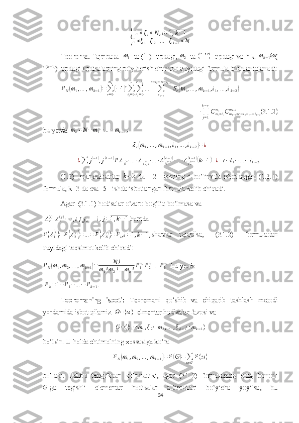 {	
0≤ξi≤N	,i=1,k−1	
0≤ξ1+ξ2+…	+ξk−1≤NTeorema.   Tajribada   	
m1    ta ( 1 '
)   tipdagi,   m
2    ta   ( 1 ' ' )
   tipdagi va h.k.   m
k − 1 ta
(	
1(k−1)
)  tipdagi hodisalarning ro‘y berish ehtimoli quyidagi formula bilan aniqlanadi:
P
N	
( m
1 , … , m
k − 1	) =
∑
r = 0m
k	(
− 1	) r
∑
i
1 = 0r
∑
i
2 = 0r − i
1
…
∑
i
k − 2r − i
1 − m − i
k − 3
S
r	( m
1 , … , m
k − 1 , i
1 , … , i
k − 2	)
∙
∏
j = 1k − r
C
m
j + i
jm
j
C
m
k − 1 + r − i
1 − … − i
k − 2m
k − 1
( 3.1 .2 )
bu yerda   m
k = N − m
1 − … − m
k − 1 ,
S
r	
( m
1 , … , m
k − 1 , i
1 , … , i
k − 2	) = ¿
¿
∑ j	
( − 1	)
, j	( k − 1	)
P A
j
1	( 1) ∙ … ∙ A
j
m
1 + i	(1) ∙ … ∙ A
j
1	( k − 1)	(k − 1	)
∙ … ∙ A
j
m	( k − 1)	(k − 1	)(
k − 1	) + ¿ + r − i
1 − … − i
k − 2 .
(1.2)     munosabatdan   k = 2
  da     [2]     ishning   4-bo‘limida   isbotlangan   (1.3.1)
formula, k=3 da esa [5]  ishda isbotlangan formula kelib chiqadi.
Agar  ( 3.1 .
1) hodisalar o‘zaro bog‘liq bo‘lmasa va  
  A
r( i )
∙ A
r( j )
= ∅ , i ≠ j ,
     	
i,j=1,k−1  hamda 
P	
( A
1	( i))
= P	( A
2	( i))
= … = P	( A
N	( i))
= P
i , i = 1 , k − 1 , shartlar   bajarilsa,     (
3.1 . 2)     formuladan
quyidagi taqsimot kelib chiqadi:
P
N	
( m
1 , m
2 , … , m
k − 1	) = N !
m
1 ! m
2 ! … m
k ! P
1m
1
P
2m
2
… P
km
k
  bu yerda 
 	
Pk=1−	P1−…	−	Pk−1.
Teoremaning   isboti:   Teoremani   qo‘shib   va   chiqarib   tashlash   metodi
yordamida isbot qilamiz.  Ω = ( ω )
  elmentar hodisalar fazosi va  
G = ( ξ
1 = m
1 , ξ
2 = m
2 , … , ξ
k − 1 = m
k − 1 )
bo‘lsin. U holda ehtimolning xossasiga ko‘ra 
P
N	
( m
1 , m
2 , … , m
k − 1	) = P	( G	) =
∑
ω G	
ϵ P ( ω )
bo‘ladi.   Ushbu   tenglikdan   ko‘rinadiki,   agar   (	
3.1	. 2)   formulaning   o‘ng   tomoni	
G
-ga     tegishli     elementar     hodisalar     ehtimollari     bo‘yicha     yoyilsa,     bu
34 