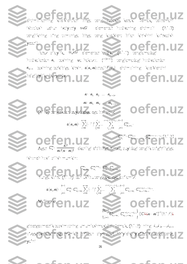 ehtimollarning     koefsientlari     birga     teng     bo‘lishi     kerak.     Demak,     teoremani
isbotlash     uchun     ixtiyoriy     ω Gϵ
        elementar     hodisaning     ehtimoli         ( 3.1 .
2)
tenglikning     o‘ng     tomoniga     birga     teng     koefsient     bilan     kirishini     ko‘rsatish
yetarli.
Faraz  qilaylik,    	
ω0Gϵ     elementar  hodisa    (	3.1	. 1)    tenglamadagi  
hodisalardan   n
1     tasining    va  hakozo.     ( 1 ( k − 1 )
)
    tenglamadagi  hodisalardan	
nk−1
    tasining  tarkibiga  kirsin.   a	( n , m	)
orqali	P(ω0)     ehtimolning    koefsientini  
belgilaylik,  bu  yerda.	
n=	n1+n2+…	+nk−1,	
m=m1+m2+…	+mk−1.
( 3.1 .
2)  tenglikdan quyidagiga ega bo‘lamiz:
a	
( n , m	) =
∑
r = 0n − m	(
− 1	) r
∑
i
1 = 0r
…
∑
i
k − 1 = 0r − i
1 − … − i
k − 2
∏
j = 1k − 2
C
m
j + i
jm
j
∙
∙ C
n
jm
j + i
j
∙ C
m
i − 1 + r − i
1 − … − i
k − 2m
k − 1
∙ C
n
k − 1m
i − 1 + r − i
1 − … − i
k − 2
. ( 3.1 .3 )
Agar  	
Cnm=	n!	
m!(n−m)!    ekanligi e’tiborga olinsa, quyidagi tenglik to‘g‘riligiga
ishonch hosil qilish mumkin:
C
m
j + n
jm
j
∙ C
n
jm
j + n
j
= C
n
jm
j
∙ C
n
j − m
ji
j
.
Bunga ko‘ra  ( 3.1 .
3)  dan ushbu tenglikka ega bo‘lamiz:
a	
( n , m	) =
∏
j = 1k − 1
C
n
jm
j
∙ C
n
j − m
ji
j
∑
r = 0n − m	(
− 1	) r
∑
i
1 = 0r
…
∑
i
k − 2 = 0r − i
1 − … − i
k − 3
∏
j = 1k − 2
C
n
j − m
ji
j
∙ C
n
k − 1 − m
k − 1r − i
1 − … − i
k − 2
.
Ma’lumki, 	
(∏j=1	
k−2
Cnj−mj	
ij	∙Cnk−1−mk−1	
r−i1−…−ik−2
)∙(C¿¿n−mr)−1(3.1	.4	)¿
gipergeometrik taqsimotning umumlashmasidir.   Demak , (	
3.1	. 3)     ning    	i1,i2,…	,ik−1
o ‘ zgaruvchilarining   mumkin   bo ‘ lgan   qiymatlari   bo ‘ yicha   yig ‘ indisi   birga   teng ,
ya ’ ni  
35 