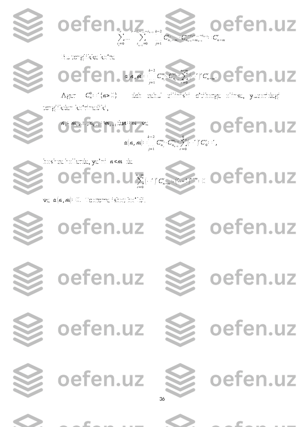 ∑
i
1 = 0r
…
∑
i
k − 2 = 0r − i
1 − … − i
k − 3
∏
j = 1k − 2
C
n
j − m
ji
j
∙ C
n
k − 1 − m
k − 1r − i
1 − … − i
k − 2
= C
n − mr
Bu tenglikka ko‘raa(n,m)=∏j=1
k−2
Cnj
mj∙Cnk−1
mk−1∑r=0	
n−m
(−1)rCn−mr	.
Agar    	
Cn0=1(n≥0)       deb   qabul   qilinishi   e’tiborga   olinsa,   yuqoridagi
tenglikdan ko‘rinadiki,
n
1 = m
1 , … , n
k − 1 = m
k − 1 da	
n=	m    va  	
a(n,m)=∏j=1
k−2
Cnj
mj∙Cnk−1
mk−1∑r=0
0	
(−1)rC0r=1,
boshqa hollarda, ya’ni  	
n<m   da  
∑
r = 0n − m	
(
− 1	) r
C
n − mr
=	( 1 − 1	) n − m
= 0
va  	
a(n,m)=0.   Teorema isbot bo‘ldi.
36 