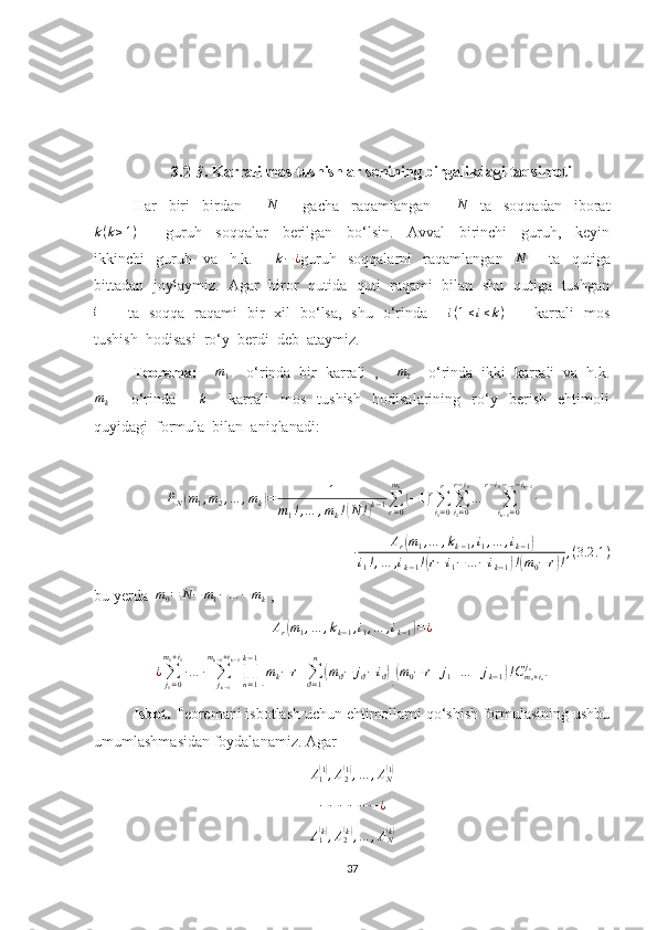 3.2- §
. Karrali mos tushishlar sonining birgalikdagi taqsimoti
Har     biri     birdan        N         gacha     raqamlangan        	N     ta     soqqadan     iborat
k ( k ≥ 1 )
        guruh     soqqalar     berilgan     bo‘lsin.     Avval     birinchi     guruh,     keyin
ikkinchi     guruh     va     h.k.         k − ¿
guruh     soqqalarni     raqamlangan     N
        ta     qutiga
bittadan   joylaymiz.   Agar   biror   qutida   quti   raqami   bilan   shu   qutiga   tushgan	
i
           ta   soqqa   raqami   bir   xil   bo‘lsa,   shu   o‘rinda       	i(1≤i≤k)            karrali   mos
tushish  hodisasi  ro‘y  berdi  deb  ataymiz.
Teorema:      m
1     o‘rinda  bir  karrali  ,     m
2     o‘rinda  ikki  karrali  va  h.k.	
mk
        o‘rinda        	k         karrali     mos     tushish     hodisalarining     ro‘y     berish     ehtimoli
quyidagi  formula  bilan  aniqlanadi:	
PN(m1,m2,…	,mk)=	1	
m1!,…	,mk!(N	!)k−1∑r=0
m0
(−1)r∑i1=0
r	
∑i2=0	
r−i1
…	∑ik−1=0	
r−i1−…−ik−2
∙
∙ A
r	
( m
1 , … , k
k − 1 , i
1 , … , i
k − 1	)
i
1 ! , … , i
k − 1 !	
( r − i
1 − … − i
k − 1	) !( m
0 − r	) ! , ( 3.2 .1 )
bu yerda  	
m0=	N−	m1−…	−	mk  ,	
Ar(m1,…	,kk−1,i1,…	,ik−1)=¿
¿
∑
j
1 = 0m
1 + i
1
∙ … ∙
∑
j
k − 1m
k − 1 + i
k − 1
∏
n = 1k − 1	
[
m
k − r +
∑
ϑ = 1n	(
m
ϑ − j
ϑ − i
ϑ	)]( m
0 − r + j
1 + … + j
k − 1	) ! C
m
n + i
nj
n
.
Isbot.  Teoremani isbotlash uchun ehtimollarni qo‘shish formulasining ushbu
umumlashmasidan foydalanamiz. Agar 	
A1(1),A2(1),…	,AN(1)
− − − − − − ¿
A
1	
( k)
, A
2	( k)
, … , A
N	( k)
37 