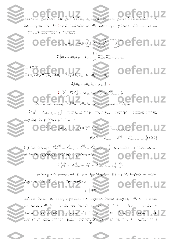 hodisalar   guruhlari   berilgan   bo‘lsa,   tajribada   birinchi   guruh   hodisalardan    m1
tasining   va   h.k.     k − ¿
guruh   hodisalardan   m
k     tasining   ro‘y   berish   ehtimoli   ushbu
formula yordamida hisoblanadi:
P
N	
( m
1 , m
2 , … , m
k	) =
∑
r = 0m
0	(
− 1	) r
∑
i
1 = 0r
∑
i
2 = 0r − i
1
…
∑
i
k − 1 = 0r − i
1 − … − i
k − 2
∙
∙ S
r	
( m
1 , … , m
k , i
1 , … , i
k − 1	) ∙
∏
j = 1k − 1
C
m
j + i
jm
j
C
m
k + r − i
1 − … − i
k − 1m
k
,
bu yerda
 	
0≤mi≤N	,i=1,k,0≤m1+…	+mk≤N	,m0=	N−m1−…	−mk	
Sr(m1,…	,mk,i1,…	,ik−1)=	¿	
¿	∑j(1),…,j(k)P(Aj1(1)(1)∙…	∙Ajm1+i1(1)(1)∙…	∙Aj1(k)(k)∙…	∙Ajmk+r−i1−…−ik−1	(k)(k)	).
Ushbu formuladagi   S
r	
( m
1 , … , m
k , i
1 , … , i
k − 1	)   ni topamiz. Agar
   	
{Aj1(1)∙…	∙Amk+r−i1−…−ik−1}     hodisalar   teng   imkoniyatli   ekanligi   e’tiborga   olinsa,
quyidagi tenglikka ega bo‘lamiz:
S
r	
( m
1 , … , m
k , i
1 , … , i
k − 1	) = C
Nm
1 + i
1
∙ C
N − m
1 − i
1m
2 + i
2
∙ … ∙ C
N − m
1 − … − m
k − 1 − ¿ i
1 − … − i
k − 1m
k + r − i
1 − … − i
k − 1
∙ ¿
∙ P	
( A
1	( 1)
∙ … ∙ A
m
1 + i
1	(1)
∙ … ∙ A
1	( k)
∙ … ∙ A
m
k + r − i
1 − … − i
k − 1	(k)	)
( 3.2 .2 )
(2)     tenglikdagi    	
P(A1(1)∙…	∙Am1+i1	
(1)	∙…	∙A1(k)∙…	∙Amk+r−i1−…−ik−1	
(k)	)      ehtimolni   hisoblash  uchun
ehtimolning klassik ta’rifidan foydalanamiz: 
P	
( A
1	( 1)
∙ … ∙ A
m
1 + i
1	(1)
∙ … ∙ A
1	( k)
∙ … ∙ A
m
k + r − i
1 − … − i
k − 1	(k)	)
= m
n .
Har bir guruh soqqalarni    N
  ta qutiga bittadan    N !
   usulda joylash mumkin.
Agar guruhlar  	
k   taligi e’tiborga olinsa , 	
n=(N	!)k
bo‘ladi.  Endi    	
m     ning  qiymatini  hisoblaymiz.  Faraz  qilaylik,    	m1+i1     o‘rinda
bir  karrali,   m
2 + i
2     o‘rinda  ikki  karrali  va  h.k.     m
k + r − i
1 − … − i
k − 1       o‘rinda    	
k
karrali     mos     tushish     hodisalari     ro‘y     bergan     bo‘lsin.     Agar     bir     karrali     mos
tushishlar  faqat  birinchi  guruh  elementlari  hisobidan  va  h.k.    k
     karrali  mos
38 