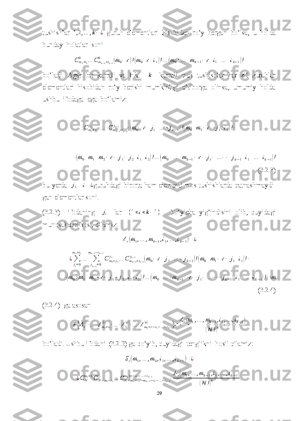 tushishlar  1,2	,…	,k−¿   guruh  elementlari  hisobidan  ro‘y  bergan  bo‘lsa,  u  holda
bunday  holatlar  soni
C
m
1 + i
10
… C
m
k − 1 + i
k − 10	
(
m
0 − r	) !( m
0 + r + i
1	) ! …	( m
0 + … + m
k − 1 − r + i
1 + … + i
k − 1	) !
bo‘ladi.  Agar  bir  karrali  va  h.k.    	
k     karrali  mos  tushishlar  har  xil  guruhlar
elementlari  hisobidan  ro‘y  berishi  mumkinligi  e’tiborga  olinsa,  umumiy  holda
ushbu  ifodaga  ega  bo‘lamiz:
C
m
1 + j
1j
1
∙ … ∙ C
m
k − 1 + i
k − 1j
k − 1
∙	
( m
0 − r + j
1 + … + j
k − 1	) !( m
0 + m
1 − r − j
1 + i
1	) ! ∙	
∙(m0+m1+m2−r−	j1−	j2+i1+i2)!…	(m0+…	+mk−1−r−	j1−…	−−	jk−1+i1+…	+ik−1)!
( 3.2 .
3)
bu yerda   	
j1      	i−¿ guruhdagi birorta ham elementi mos tushishlarda qatnashmaydi-
gan elementlar soni.
(	
3.2	. 3)     ifodaning    	ji     lar     ( 1 ≤ i ≤ k − 1 )
      bo‘yicha   yig‘indisini   olib,   quyidagi
munosabatni hosil qilamiz:	
Ar(m1,…	,mk−1,i1,…	,ik−1)=	¿	
¿∑j1=0	
m1+i1
…	∑jk−1=0	
mk−1−ik−2
Cm1+j1	
j1	…	Cmk−1+ik−1	
jk−1	(m0−	r+j1+…	+	jk−1)!(m0+m1−r−	j1+i1)!∙	
∙(m0+m1+m2−r−	j1−	j2+i1+i2)!…	(m0+…	+mk−1−r−	j1−…	−−	jk−1+i1+…	+ik−1)!=	m
( 3.2 .
4)
(	
3.2	. 4)  ga asosan	
P(A1(1)∙…	∙Am1+i1	
(1)	∙…	∙A1(k)∙…	∙Amk+r−i1−…−ik−1	
(k)	)=	Ar(m1,…	,mk−1,i1,…	,ik−1)	
(N	!)k
bo‘ladi. Ushbu ifodani  (	
3.2	. 2) ga qo‘yib, quyidagi  tenglikni  hosil qilamiz:	
Sr(m1,…	,mk,i1,…	,ik−1)=	¿
¿ C
Nm
1 + i
1
C
N − m
1 − i
1i
2
… C
N − m
1 − … − m
k − 1 − i
1 − … − i
k − 1m
k + r − i
1 − … − i
k − 1
∙ A
r	
( m
1 , … , m
k − 1 , i
1 , … , i
k − 1	)	
(
N !	) k .
39 
