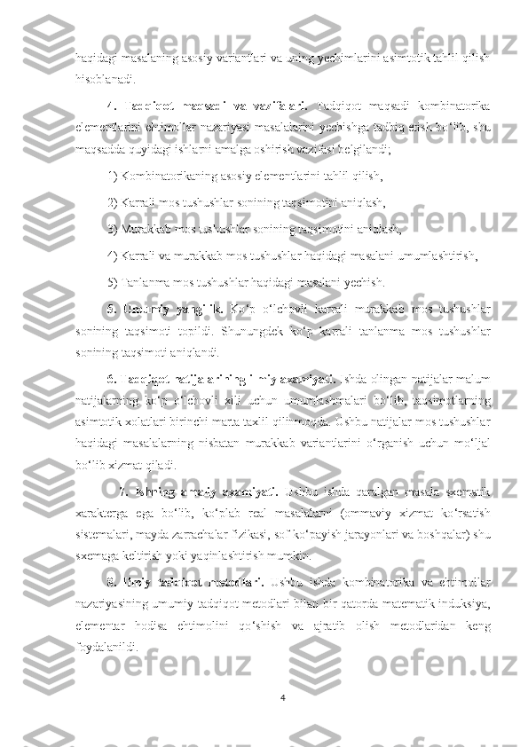 haqidagi masalaning asosiy variantlari va uning yechimlarini asimtotik tahlil qilish
hisoblanadi.
  4.   Tadqiqot   maqsadi   va   vazifalari.   Tadqiqot   maqsadi   kombinatorika
elementlarini ehtimollar nazariyasi masalalarini yechishga tadbiq etish bo ‘ lib, shu
maqsadda quyidagi ishlarni amalga oshirish vazifasi belgilandi;
    1) Kombinatorikaning asosiy elementlarini tahlil qilish,
    2) Karrali mos tushushlar sonining taqsimotini aniqlash,
    3) Murakkab mos tushushlar sonining taqsimotini aniqlash,
    4) Karrali va murakkab mos tushushlar haqidagi masalani umumlashtirish,
    5) Tanlanma mos tushushlar haqidagi masalani yechish.
   5.   Umumiy   yangilik.   Ko ‘ p   o ‘ lchovli   karrali   murakkab   mos   tushushlar
sonining   taqsimoti   topildi.   Shunungdek   ko ‘ p   karrali   tanlanma   mos   tushushlar
sonining taqsimoti aniqlandi.
   6. Tadqiqot natijalarining ilmiy axamiyati.   Ishda olingan natijalar malum
natijalarning   ko ‘ p   o ‘ lchovli   xili   uchun   umumlashmalari   bo ‘ lib,   taqsimotlarning
asimtotik xolatlari birinchi marta taxlil qilinmoqda. Ushbu natijalar mos tushushlar
haqidagi   masalalarning   nisbatan   murakkab   variantlarini   o ‘ rganish   uchun   mo ‘ ljal
bo ‘ lib xizmat qiladi.
    7.   Ishning   amaliy   axamiyati.   Ushbu   ishda   qaralgan   masala   sxematik
xarakterga   ega   bo ‘ lib,   ko ‘ plab   real   masalalarni   (ommaviy   xizmat   ko ‘ rsatish
sistemalari, mayda zarrachalar fizikasi, sof ko ‘ payish jarayonlari va boshqalar) shu
sxemaga keltirish yoki yaqinlashtirish mumkin.
   8.   Ilmiy   tadqiqot   metodlari.   Ushbu   ishda   kombinatorika   va   ehtimollar
nazariyasining umumiy tadqiqot metodlari bilan bir qatorda matematik induksiya,
elementar   hodisa   ehtimolini   qo ‘ shish   va   ajratib   olish   metodlaridan   keng
foydalanildi.
4 