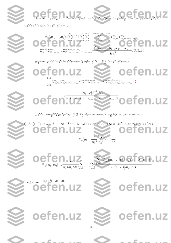 Bunga     asosan     ehtimollarni   qo‘shish   formulasining   umumlashmasidan
ushbu ifodani hosil qilamiz:PN(m1,…	,mk)=∑r=0
m0
(−1)r∑i1=0
r	
∑i2=0	
r−i1
…	∑ik−1=0	
r−i1−…−ik−2
∏j=1
k−1
Cmj+ij	
mj	Cmk+r−i1−…−ik−1	
mk	∙	
CNm1+i1CN−m1−i1	
m2+i2	…	CN−m1−…−mk−1−i1−…−ik−1	
mk+r−i1−…−ik−1	∙Ar(m1,…	,mk−1,i1,…	,ik−1)	
(N	!)k	.(3.2	.5)
Ayrim soddalashtirishlardan keyin  ([2], [3])  hosil qilamiz:
∏
j = 1k − 1
C
m
j + i
jm
j
C
m
k + r − i
1 − … − i
k − 1m
k
∙ C
Nm
1 + i
1
C
N − m
1 − i
1m
2 + i
2
… C
N − m
1 − … − m
k − 1 − i
1 − … − i
k − 1m
k + r − i
1 − … − i
k − 1
= ¿
¿	
[( m
0 − r	) !] − 1
∙ N !
m
1 ! … m
k ! i
1 ! … i
k − 1 ( r − i
1 − … − i
k − 1 ) ! .
Ushbu tenglikka ko‘ra  ( 3.2 .
5)  dan teoremaning isboti kelib chiqadi .
(	
3.2	. 1)   formula  	k=1   va   	k=2   da ushbu nisbatan sodda ko‘rinishga ega bo‘ladi .
P
N	
( m
1	) = 1
m
1 ! ∑
r = 0N − m
1	(
− 1	) r 1
r !
P
N	
( m
1 , m
2	) = ¿ 1
m
1 ! m
2 ! N ! ∑
r = 0m
0	(
− 1	) r
∑
i = 0r ∑
k = 0m
i − i
C
m
1 + ik	
(
m
0 − r + k	) !( m
0 + m
1 − r − k − i	) !
i !	
( r − i	) !( m
0 − r	) !
bu yerda     m
0 = N − m
1 − m
2  
40 