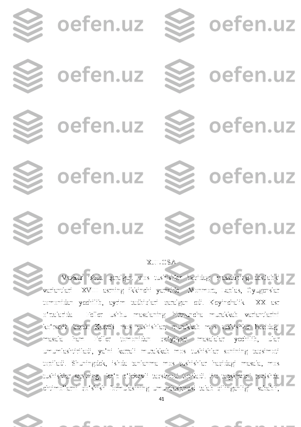 XULOSA
Mazkur     ishda     qaralgan    mos     tushishlar     haqidagi     masalaning     dastlabki
variantlari       XVIII   asrning   ikkinchi   yarmida       Monmort,   Laplas,   Gyugenslar
tomonidan     yechilib,     ayrim     tadbiqlari     qaralgan     edi.     Keyinchalik         XX     asr
o‘rtalarida         Feller     ushbu     masalaning     birmuncha     murakkab     variantlarini
ko‘rsatib     berdi.     Karrali     mos     tushishlar,     murakkab     mos     tushishlar     haqidagi
masala     ham     Feller     tomonidan     qo‘yilgan     masalalar     yechilib,     ular
umumlashtiriladi,    ya’ni    karrali    murakkab   mos    tushishlar    sonining    taqsimoti
topiladi.   Shuningdek,    ishda   tanlanma   mos    tushishlar    haqidagi    masala,    mos
tushishlar  sonining    ko‘p  o‘lchovli  taqsimoti  topiladi.  Bu  taqsimotni  topishda
ehtimollarni  qo‘shish  formulasining  umumlashmasi  talab  qilinganligi    sababli,
41 