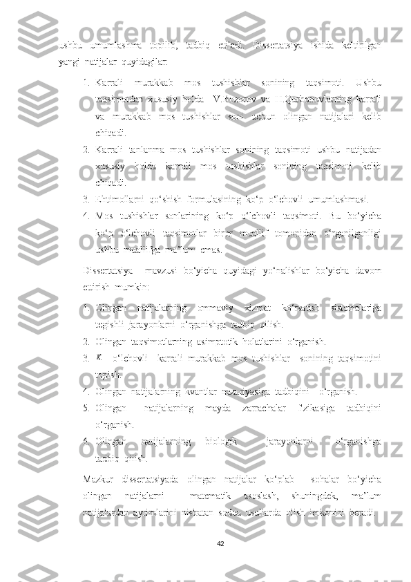 ushbu     umumlashma     topilib,     tadbiq     etiladi.     Dissertatsiya     ishida     keltirilgan
yangi  natijalar  quyidagilar:
1. Karrali     murakkab     mos     tushishlar     sonining     taqsimoti.     Ushbu
taqsimotdan  xususiy  holda    V.Bozorov  va  H.Qurbonovlarning  karrali
va     murakkab     mos     tushishlar     soni     uchun     olingan     natijalari     kelib
chiqadi.
2. Karrali   tanlanma   mos   tushishlar   sonining   taqsimoti   ushbu   natijadan
xususiy     holda     karrali     mos     tushishlar     sonining     taqsimoti     kelib
chiqadi.
3. Ehtimollarni  qo‘shish  formulasining  ko‘p  o‘lchovli  umumlashmasi.
4. Mos     tushishlar     sonlarining     ko‘p     o‘lchovli     taqsimoti.     Bu     bo‘yicha
ko‘p     o‘lchovli     taqsimotlar     biror     muallif     tomonidan     o‘rganilganligi
ushbu  muallifga  ma’lum  emas.
Dissertatsiya       mavzusi   bo‘yicha   quyidagi   yo‘nalishlar   bo‘yicha   davom
ettirish  mumkin:
1. Olingan     natijalarning     ommaviy     xizmat     ko‘rsatish     sistemalariga
tegishli  jarayonlarni  o‘rganishga  tadbiq  qilish.
2. Olingan  taqsimotlarning  asimptotik  holatlarini  o‘rganish.
3.K     o‘lchovli    karrali  murakkab  mos  tushishlar    sonining  taqsimotini
topish.
4. Olingan  natijalarning  kvantlar  nazariyasiga  tadbiqini    o‘rganish.  
5. Olingan           natijalarning       mayda       zarrachalar       fizikasiga       tadbiqini
o‘rganish.
6. Olingan         natijalarning         biologik                 jarayonlarni             o‘rganishga
tadbiq  qilish.
Mazkur     dissertatsiyada     olingan     natijalar     ko‘plab         sohalar     bo‘yicha
olingan     natijalarni         matematik     asoslash,     shuningdek,     ma’lum
natijalardan  ayrimlarini  nisbatan  sodda  usullarda  olish  imkonini  beradi.  
42 