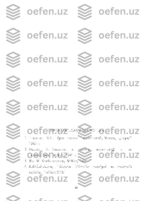 FOYDALANILGAN ADABIYOTLAR
1. Гнеденко       Б. B .       Курс       теори       вероятностей,   Москва,     ,,Наука’’
1989  г.
2. Феллер         В.     Введение         в         теорию         вероятностей         и         ее
приложенения    М:Мир,  1984  г.
3. Хол  М.  Комбинаторика,  М:Мир,  1973  г.
4. A.Abdushukurov,     T.Zuparov     Ehtimollar     nazariyasi     va     matematik
statistika.  Toshkent-2015.
43 