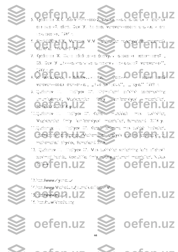 5. Курбонов  Х.К.   Асимптот еский  анализ   числа  сложнах  и  кратнах
совподений.  сб.тр.  СамГУ.  Вопроса  математ еского  анализа  и  его
приложения,  1984 г.
6. Sirojiddinov.S.X,   Mamatov   M.M       ehtimollar   nazariyasi   va   matematik
statistika.  Toshkent-1980.
7. Курбонов   Х.   Одно   обобщение   формулы   сложения   вероятностей   ,
Сб.  СамГУ  ,,В ислителъные  алгоритмы  прикладной  математики’’,
1987 г.
8. И.Н.Коваленко,   А.А.Филлиппова.   Теори     вероятностей
математ еская  статистика  ,   ,,Высщая щкола’’,    ,,Наука’’  1973  г.
9. Qurbonov     H.         Totliyev     O‘.     Ehtimollarni     qo‘shish     teoremasining
umumlashmasi,     Magistrantlar         ilmiy         konferensiyasi         materiallari,
Samarqand    2018  y.
10. Qurbonov     H.         Totliyev     O‘.     Karrali         murakkab         mos         tushishlar,
Magistrantlar    ilmiy    konferensiyasi    materiallari,  Samarqand    2018  y.
11. Qurbonov   H.       Totliyev   O‘.   Karrali   tanlanma   mos   tushish   hodisalari,
International   conference,   Mathematical    analysis   and   its   application   to
mathematical  physics,  Samarkand-2018
12.    Qurbonov  H.    Totliyev  O‘.  Mos  tushishlar  sonlarining  ko‘p  o‘lchovli
taqsimoti  haqida,  Respublika  ilmiy-nazariy  anjumani  materiallari,  Nukus
2019  y
13. http:/www.ziyonet.uz
14. http:/www.Mathedu.ru/journals.collections/.
15. http:/www.edu.uz
16.  http:/ru.wikipedia.org
44 