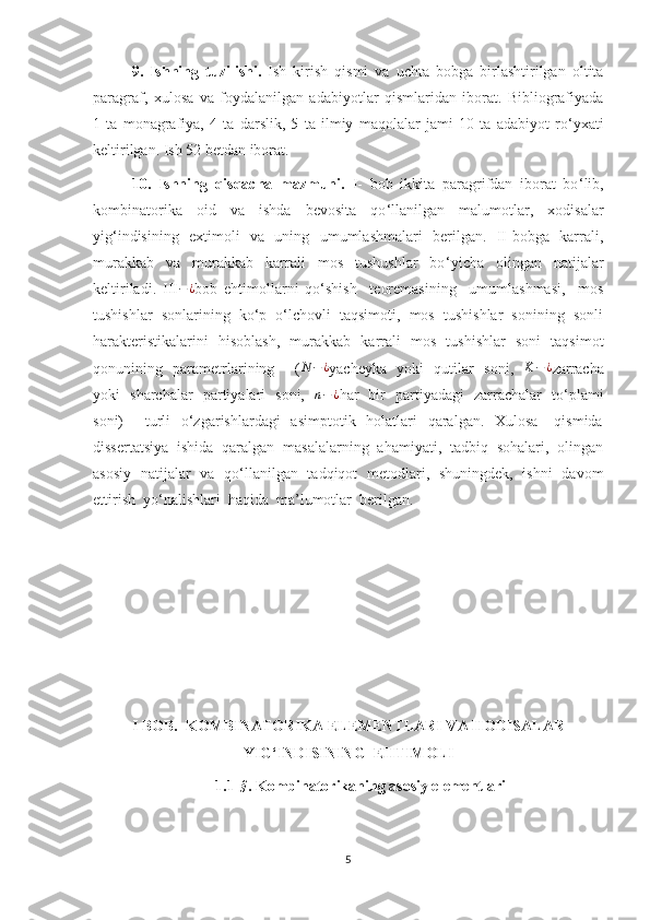    9.   Ishning   tuzilishi.   Ish   kirish   qismi   va   uchta   bobga   birlashtirilgan   oltita
paragraf,   xulosa   va   foydalanilgan   adabiyotlar   qismlaridan   iborat.   Bibliografiyada
1   ta   monagrafiya,   4   ta   darslik,   5   ta   ilmiy   maqolalar   jami   10   ta   adabiyot   ro ‘ yxati
keltirilgan. Ish 52 betdan iborat.
10.   Ishning   qisqacha   mazmuni.   I-   bob   ikkita   paragrifdan   iborat   bo ‘ lib,
kombinatorika   oid   va   ishda   bevosita   qo ‘ llanilgan   malumotlar,   xodisalar
yig ‘ indisining   extimoli   va   uning   umumlashmalari   berilgan.   II-bobga   karrali,
murakkab   va   murakkab   karrali   mos   tushushlar   bo ‘ yicha   olingan   natijalar
keltiriladi.   III − ¿
bob   ehtimollarni   qo‘shish     teoremasining     umumlashmasi,     mos
tushishlar  sonlarining  ko‘p  o‘lchovli  taqsimoti,  mos  tushishlar  sonining  sonli
harakteristikalarini   hisoblash,   murakkab   karrali   mos   tushishlar   soni   taqsimot
qonunining   parametrlarining       ( N − ¿
yacheyka   yoki   qutilar   soni,    K − ¿
zarracha
yoki   sharchalar   partiyalari   soni,   n−¿ har   bir   partiyadagi   zarrachalar   to‘plami
soni)        turli    o‘zgarishlardagi    asimptotik   holatlari    qaralgan.    Xulosa     qismida
dissertatsiya  ishida  qaralgan  masalalarning  ahamiyati,  tadbiq  sohalari,  olingan
asosiy   natijalar   va   qo‘llanilgan   tadqiqot   metodlari,   shuningdek,   ishni   davom
ettirish  yo‘nalishlari  haqida  ma’lumotlar  berilgan.
I BOB.  KOMBINATORIKA ELEMENTLARI VA HODISALAR
YIG‘INDISINING  EHTIMOLI
1.1 - §
.   Kombinatorikaning asosiy elementlari
5 