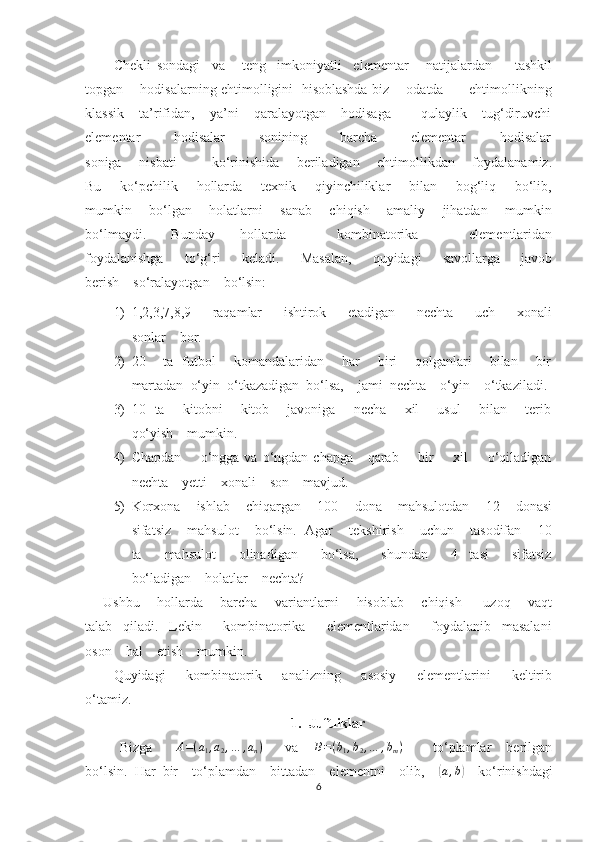 Chekli   sondagi     va       teng     imkoniyatli     elementar       natijalardan         tashkil
topgan       hodisalarning ehtimolligini   hisoblashda biz       odatda           ehtimollikning
klassik    ta’rifidan,    ya’ni    qaralayotgan    hodisaga        qulaylik    tug‘diruvchi
elementar        hodisalar        sonining        barcha        elementar        hodisalar
soniga       nisbati               ko‘rinishida       beriladigan       ehtimollikdan       foydalanamiz.
Bu       ko‘pchilik       hollarda       texnik       qiyinchiliklar       bilan       bog‘liq       bo‘lib,
mumkin       bo‘lgan       holatlarni       sanab       chiqish       amaliy       jihatdan       mumkin
bo‘lmaydi.         Bunday         hollarda                 kombinatorika                 elementlaridan
foydalanishga         to‘g‘ri         keladi.         Masalan,         quyidagi         savollarga         javob
berish    so‘ralayotgan    bo‘lsin:
1) 1,2,3,7,8,9         raqamlar         ishtirok         etadigan         nechta         uch         xonali
sonlar    bor.
2) 20       ta   futbol       komandalaridan       har       biri       qolganlari       bilan       bir
martadan  o‘yin  o‘tkazadigan  bo‘lsa,    jami  nechta    o‘yin    o‘tkaziladi.
3) 10   ta       kitobni       kitob       javoniga       necha       xil       usul       bilan       terib
qo‘yish    mumkin.
4) Chapdan        o‘ngga va o‘ngdan chapga      qarab        bir        xil        o‘qiladigan
nechta    yetti    xonali    son    mavjud.
5) Korxona    ishlab    chiqargan    100    dona    mahsulotdan    12    donasi
sifatsiz    mahsulot    bo‘lsin.  Agar    tekshirish    uchun    tasodifan    10
ta         mahsulot         olinadigan         bo‘lsa,         shundan         4     tasi         sifatsiz
bo‘ladigan    holatlar    nechta?
Ushbu       hollarda       barcha       variantlarni       hisoblab       chiqish         uzoq       vaqt
talab     qiladi.     Lekin         kombinatorika         elementlaridan         foydalanib     masalani
oson    hal    etish    mumkin.
Quyidagi         kombinatorik         analizning         asosiy         elementlarini         keltirib
o‘tamiz.
1. Juftliklar
Bizga      A=(a1,a2,…	,an)       va    	B=(b1,b2,…	,bm)         to‘plamlar    berilgan
bo‘lsin.  Har  bir    to‘plamdan    bittadan    elementni    olib,    	
( a , b	)
    ko‘rinishdagi
6 