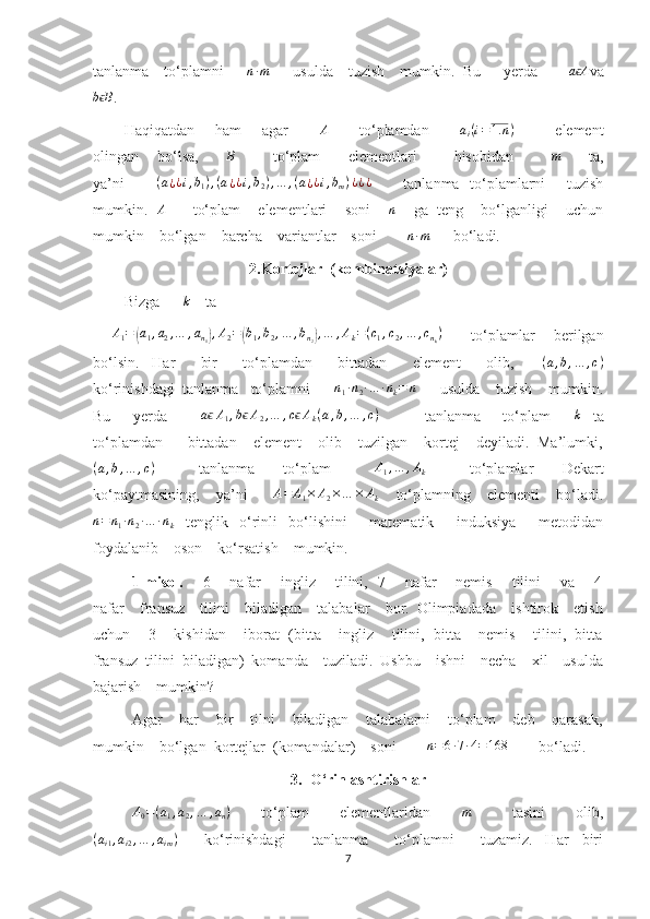 tanlanma    to‘plamni      n∙m       usulda    tuzish    mumkin.  Bu      yerda        	a Aϵ va	
b Bϵ
.
Haqiqatdan       ham       agar           	
A            to‘plamdan           	ai(i=1.	n)                element
olingan      bo‘lsa,          B
            to‘plam        elementlari           hisobidan            	
m          ta,
ya’ni            	
(a¿¿i,b1),(a¿¿i,b2),…	,(a¿¿i,bm)¿¿¿            tanlanma   to‘plamlarni        tuzish
mumkin.    A
       to‘plam    elementlari    soni      n
     ga  teng    bo‘lganligi    uchun
mumkin    bo‘lgan    barcha    variantlar    soni        	
n∙m       bo‘ladi.
2.Kortejlar  (kombinatsiyalar)
Bizga      	
k     ta  
       	
A1=	(a1,a2,…	,an1),A2=(b1,b2,…	,bn2),…	,Ak=(c1,c2,…	,cnk)            to‘plamlar       berilgan
bo‘lsin.     Har         bir         to‘plamdan         bittadan         element         olib,         ( a , b , … , c )
ko‘rinishdagi  tanlanma   to‘plamni      	
n1∙n2∙…	∙nk=	n       usulda    tuzish    mumkin.
Bu         yerda             a	
ϵ A
1 , b	ϵ A
2 , … , c	ϵ A
k ( a , b , … , c )
                tanlanma         to‘plam        	k     ta
to‘plamdan      bittadan    element    olib    tuzilgan    kortej    deyiladi.  Ma’lumki,
( a , b , … , c )
            tanlanma         to‘plam             A
1 , … , A
k             to‘plamlar         Dekart
ko‘paytmasining,    ya’ni       A = A
1 × A
2 × … × A
k     to‘plamning    elementi    bo‘ladi.
n = n
1 ∙ n
2 ∙ … ∙ n
k     tenglik     o‘rinli     bo‘lishini         matematik         induksiya         metodidan
foydalanib    oson    ko‘rsatish    mumkin.
1-misol.        6       nafar       ingliz       tilini,   7       nafar       nemis       tilini       va       4
nafar    fransuz    tilini    biladigan    talabalar    bor.  Olimpiadada    ishtirok    etish
uchun    3    kishidan    iborat  (bitta    ingliz    tilini,  bitta    nemis    tilini,  bitta
fransuz  tilini  biladigan)  komanda    tuziladi.  Ushbu    ishni    necha    xil    usulda
bajarish    mumkin?  
Agar    har    bir    tilni    biladigan    talabalarni    to‘plam    deb    qarasak,
mumkin    bo‘lgan  kortejlar  (komandalar)    soni         n = 6 ∙ 7 ∙ 4 = 168
        bo‘ladi.
3. O‘rinlashtirishlar	
A0=(a1,a2,…	,an)
           to‘plam           elementlaridan           	m                tasini           olib,
( a
i 1 , a
i 2 , … , a
i m )
        ko‘rinishdagi         tanlanma         to‘plamni         tuzamiz.     Har     biri
7 