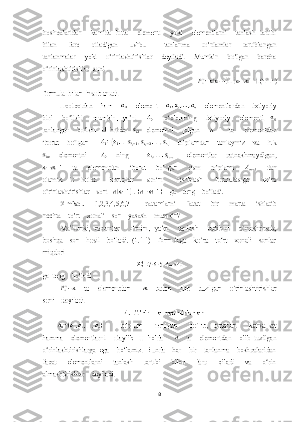boshqalaridan       kamida   bitta       elementi       yoki       elementlarni       tanlash   tartibi
bilan         farq         qiladigan         ushbu             tanlanma         to‘plamlar         tartiblangan
tanlanmalar       yoki       o‘rinlashtirishlar       deyiladi.       Mumkin       bo‘lgan       barcha
o‘rinlashtirishlar  soniPnm=n(n−1)…	(n−	m+1).(1.1	.1)
formula  bilan  hisoblanadi.
Haqiqatdan    ham      a
i 1      element     	
a1,a2,…	,an      elementlardan    ixtiyoriy
biri       bo‘lishi       mumkin,   ya’ni       	
A0        to‘plamning       ixtiyoriy       elementi.   	ai1
tanlangan    bo‘lsin.  U  holda    	
ai2     elementni    qolgan       n − 1
    ta      elementdan
iborat    bo‘lgan       A
1 =	
( a
1 , … a
i
1 − 1 , a
i
1 − 2 , … , a
n	)     to‘plamdan    tanlaymiz    va    h.k	
aim
       elementni            A
0        ning                a
i
1 , … , a
i
m − 1            elementlar       qatnashmaydigan,
n−	m+1
        ta        elementdan       iborat         bo‘lgan         qism         to‘plami        	Am−1         dan
olamiz.     U     holda         kortejlar         sonini         hisoblash         formulasiga         ko‘ra
o‘rinlashtirishlar    soni    n	
( n − 1	) … ( n − m + 1 )
    ga    teng    bo‘ladi.
2-misol.         1,2,3,4,5,6,7             raqamlarni         faqat         bir         marta         ishlatib
nechta    to‘rt    xonali    son    yasash    mumkin?
Ma’lumki,   raqamlar       o‘rnini,   ya’ni       tanlash       tartibini       almashtirsak,
boshqa    son    hosil    bo‘ladi.  (1.1.1)    formulaga    ko‘ra    to‘rt    xonali    sonlar
miqdori  
P
74
= 7 ∙ 6 ∙ 5 ∙ 4 = 840
ga  teng    bo‘ladi.
P
nm
− n
     ta    elementdan       	
m      tadan    olib    tuzilgan    o‘rinlashtirishlar
soni    deyiladi.
4. O‘rin    almashtirishlar
A
0 = ( a
1 , a
2 , … , a
n )
            to‘plam         berilgan         bo‘lib,     bittadan         ketma-ket
hamma    elementlarni    olaylik.  U  holda       n
    ta    elementdan    olib  tuzilgan
o‘rinlashtirishlarga  ega    bo‘lamiz.  Bunda    har    bir    tanlanma    boshqalaridan
faqat         elementlarni         tanlash         tartibi         bilan         farq         qiladi         va         o‘rin
almashtirishlar    deyiladi.
8 