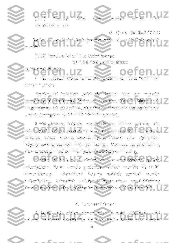 (1.1.1)         formulaga         ko‘ra         barcha         mumkin         bo‘lgan         o‘rin
almashtirishlar    sonin!=	Pnn=n(n−1)(n−2)…	2∙1(1.1	.2)
3-misol.     10    ta    kitobni     kitob   javoniga     necha   xil     usulda     terib   qo‘yish
mumkin? 
(1.1.2)  formulaga  ko‘ra  10  ta  kitobni  javonga  	
10	!=1∙2∙3∙4∙5∙6∙7∙8∙9∙10	=3628800
usulda  terish  mumkin.
4-misol.  ,,Raketa”  so‘zida  harflar  o‘rni  almashtirilsa,  nechta  “so‘z”  hosil
bo‘lishi  mumkin?
Yechish. Hosil   bo‘ladigan   ,,so‘z”larda     harflar     faqat     bir     martadan
qatnashsa,   ya’ni   takrorlanmasa,   buning   uchun,   masalan,   ikkala   “a”   ikkita   alohida
olingan element  deb qabul qilinsa, takrorsiz  o‘rin almashtirishlarga ega bo‘lamiz.
U holda ularning soni  	
P6=6!=1∙2∙3∙4∙5∙6=	720  ta bo‘ladi.
5-misol.   Shaxmat     bo‘yicha     musobaqada     har     birining     tarkibida     to‘rt
nafar   o‘yinchi   bo‘lgan   ikkita   komanda   ishtirok   etmoqda.   Har   bir   komanda
rahbariga     to‘rtta     shaxmat   taxtasida   o‘yinlar   o‘tkazish   uchun   o‘yinchilarni
ixtiyoriy  ravishda  tartiblash  imkoniyati  berilgan.  Musobaqa  qatnashchilarining
shaxmat  taxtalarini egallash imkoniyatlari (variantlari) sonini toping.
Yechish.   H ar   bir   komanda   a’zolari   uchun   shaxmat   taxtalarini   egallash
imkoniyatlarini     P
n = n !
    formula     yordamida     hisoblash     mumkin:    	
P4=	4!=	24 .
Komandalardagi     o‘yinchilarni   ixtiyoriy   ravishda   tartiblash   mumkin
bo‘lganligidan,     ko‘paytirish   qoidasiga   ko‘ra,   musobaqa   qatnashchilarining
shaxmat  taxtalarini egallash imkoniyatlari (variantlari) soni 	
24	∙24	=576  bo‘ladi .
 
5. Guruhlashtirishlar	
A0=(a1,a2,…	,an)
      to‘plam     elementlaridan      	m     tasini     olib,   ( a
i
1 , a
2 i
2 , … , a
m )
tanlanma     to‘plamni     tuzaylik. Har   biri   boshqalaridan   kamida   bitta   elementi
9 