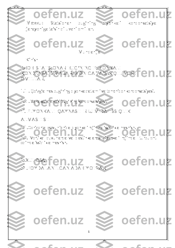 Mavzu:   Statsionar   bug'ning   plyonkali   kondensatsiya
jarayoniga ta'sir qiluvchi omillar .
Mundarija
    Kirish
I.BOB    STATSIONAR BUG’NING PLYONKALI 
KONDENSATSIYA JARAYONIGA TA’SIR QILIVCHI 
OMILLAR .
1.1 . Q о ‘zg‘almas bug‘ning plyonka qatlamli va tomchidor kondensatsiyasi.
1.2 .  Xarakatlanuvchi bug‘ning kondensatsiyasi .
II.   PLYONKALI  QAYNASH  REJIMIDA  ISSIQLIK 
ALMASHISH
1.1 .Gorizontal quvur ichida plyonkali rejimda issiqlik almashish.
1.2 .   Vertikal   quvurlarda   va   plastinkalarda   plyonkali   rejimda   –turbulent
oqimda issiqlik almashish.
II.XULOSA 
III.FOYDALANILGAN ADABIYOTLAR
1 