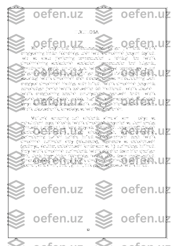                                               II.XULOSA 
Xar   xil   jarayonlarda   temperaturaga   ega   bo’lgan   jisimlarda   issiqlik
enirgiyasining   biridan   ikkinchisiga   utishi   issiqlik   almashinish   jarayoni   deyiladi.
Issiq   va   sovuq   jismlarning   temperaturalari   u   ichidagi   farq   issiqlik
almashinishning   xarakatlanish   xarakatlari.   Temperaturalar   farqi   bulganda,
termodinamika   haqida   qonuniga   kura   issiqlik   energysi   temperaturasi   yuqori
bo’lgan   jismdan   temperaturasi   past   bo’lgan   jismga   o’z-o’zidan   o’tadi.   Jismlar   u
xususidagi   issiqlik   almashinishi   erkin   elektron,   atom   va   molekulalarning   uzaro
energiyasi   almashinishi   hisobiga   sodir   bo’ladi.   Issiqlik   almashinish   jarayonida
qatnashadigan   jismlar   issiqlik   tashuvchilar   deb   hisoblanadi.   Issiqlik   utkazish   -
issiqlik   energijasining   tarqalish   qonuniyatlarini   urganuvchi   fandir.   Issiqlik
utkazish   jarayonlari   (isitish,   tashish,   bug’larni   kondensatsionlash,   bug’latish)
kimyo   sanoatda   keng   tarqalgan.   Issiqlik   uch   xil   yo’l   bilan   tarqalishi   mumkin:
issiqlik utkazuvchanlik, konveksiya va issiqlikning nurlanishi.
Ma`lumki   sanoatning   turli   sohalarida   xilma-xil   xom   –   ashyo   va
mahsulotlarni   qayta   ishlashda   issiqlik   almashinish   jarayonlari   va   ularni   amalga
oshiruvchi   qurilmalar   juda   keng   miqyosda   qo’llaniladi.   Jarayonlarni   o’tkazish
shartlari   va   qurilmalarni   qo’llash   sohasiga   qarab,   issiqlik   almashinish
qurilmalarning   tuzilishi   turlicha   bo’ladi.   Ishlash   printsipi   qarab   issiqlik
almashinish   qurilmalari   sirtiy   (rekuperativ),   regenerativ   va   aralashtiruvchi
(gradirnya,   skrubber,   aralashtiruvchi   kondensator   va   h.)   qurilmalarga   bo’linadi.
Sirtiy  issiqlik   almashinish   qurilmalarida   issiqlik   eltkichlar   devor   bilan   ajratilgan
bilib,   ularda   bir   muhitdan   ikkinchisiga   issiqlik   ushbu   devor   orqali   uzatiladi.
Konstruktsiyasiga   ko’ra   sirtiy   issiqlik   almashinish   qurilmalari   qobiq   -   trubali ,
plastinali, spiralsimon, qirrali, g’ilofli, blok-grafitli va maxsus issiqlik bo’ladi.
12 