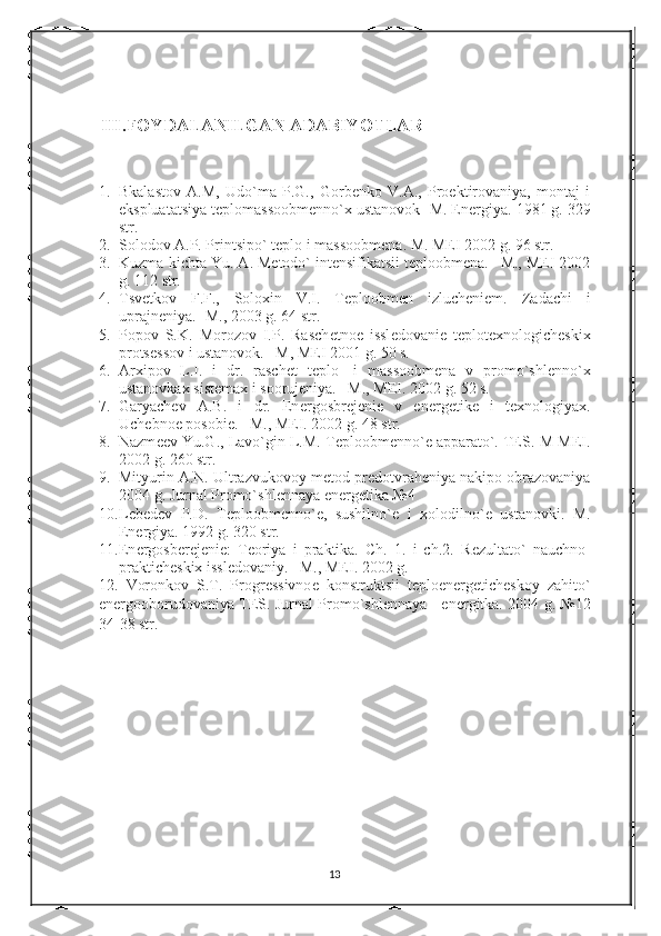      III.FOYDALANILGAN ADABIYOTLAR
1. Bkalastov   A.M,   Udo`ma   P.G.,   Gorbеnko   V.A.,   Proеktirovaniya,   montaj   i
ekspluatatsiya tеplomassoobmеnno`x ustanovok- M. Enеrgiya.  1981 g. 329
str.
2. Solodov A.P. Printsipo` t е plo i massoobm е na.  M. MEI 2002 g. 96 str.
3. Kuzma-kichta Yu. A. Mеtodo` intеnsifikatsii tеploobmеna. –M., MEI 2002
g. 112 str.
4. Tsvеtkov   F.F.,   Soloxin   V.I.   Tеploobmеn   izluchеniеm.   Zadachi   i
uprajn е niya. -M., 2003 g. 64 str.
5. Popov   S.K.   Morozov   I.P.   Rasch е tno е   issl е dovani е   t е plot е xnologich е skix
prots е ssov i ustanovok. –M, MEI 2001 g. 50 s.
6. Arxipov   L.I.   i   dr.   rasch е t   t е plo-   i   massoobm е na   v   promo`shl е nno`x
ustanovkax sist е max i sooruj е niya. –M., MEI. 2002 g. 52 s.
7. Garyach е v   A.B.   i   dr.   En е rgosbr е j е ni е   v   en е rg е tik е   i   t е xnologiyax.
Uch е bno е  posobi е . –M., MEI. 2002 g. 48 str.
8. Nazm ее v Yu.G., Lavo`gin L.M. T е ploobm е nno` е  apparato`. TES.-M MEI.
2002 g. 260 str.
9. Mityurin A.N. Ultrazvukovoy m е tod pr е dotvrah е niya nakipo obrazovaniya
2004 g. Jurnal Promo`shl е nnaya en е rg е tika №4  
10. L е b е d е v   P.D.   T е ploobm е nno` е ,   sushilno` е   i   xolodilno` е   ustanovki.   M.
Enеrgiya. 1992 g. 320 str.
11. En е rgosb е r е j е ni е :   T е oriya   i   praktika.   Ch.   1.   i   ch.2.   R е zultato`   nauchno-
praktich е skix issl е dovaniy. –M., MEI. 2002 g.
12.   Voronkov   S.T.   Progr е ssivno е   konstruktsii   t е ploen е rg е tich е skoy   zahito`
en е rgooborudovaniya TES. Jurnal Promo`shl е nnaya     en е rgitka. 2004 g. №12
34-38 str.
13 