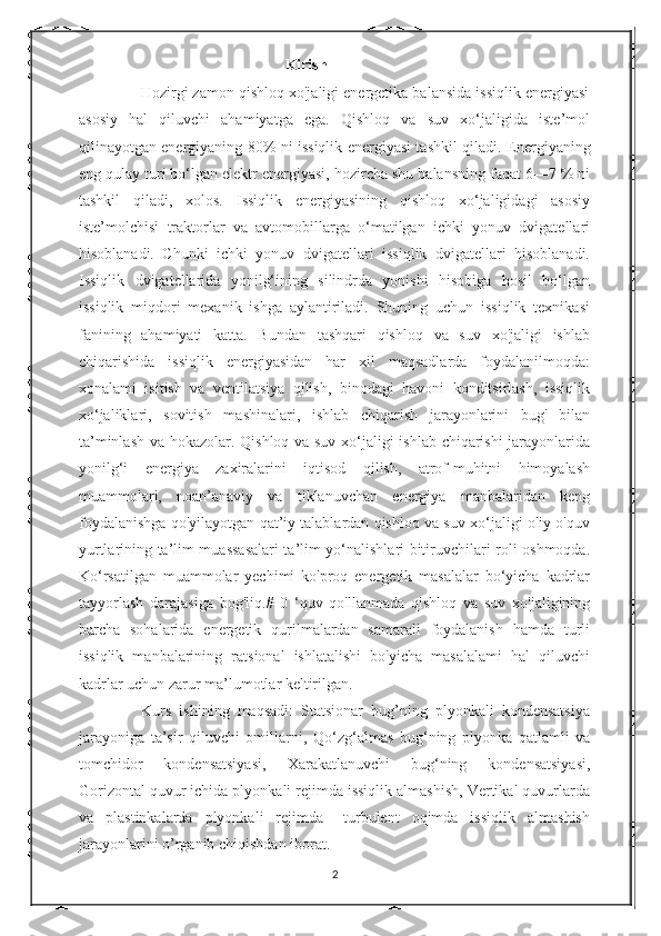                                                       Kirish
              Hozirgi zamon qishloq xo'jaligi energetika balansida issiqlik energiyasi
asosiy   hal   qiluvchi   ahamiyatga   ega.   Qishloq   va   suv   xo‘jaligida   iste’mol
qilinayotgan energiyaning 80% ni issiqlik energiyasi tashkil qiladi.   Energiyaning
eng qulay turi bo‘lgan elektr energiyasi, hozircha shu balansning faqat 6—7 % ni
tashkil   qiladi,   xolos.   Issiqlik   energiyasining   qishloq   xo‘jaligidagi   asosiy
iste’molchisi   traktorlar   va   avtomobillarga   o‘matilgan   ichki   yonuv   dvigatellari
hisoblanadi.   Chunki   ichki   yonuv   dvigatellari   issiqlik   dvigatellari   hisoblanadi.
Issiqlik   dvigatellarida   yonilg‘ining   silindrda   yonishi   hisobiga   hosil   bo‘lgan
issiqlik   miqdori   mexanik   ishga   aylantiriladi.   Shuning   uchun   issiqlik   texnikasi
fanining   ahamiyati   katta.   Bundan   tashqari   qishloq   va   suv   xo'jaligi   ishlab
chiqarishida   issiqlik   energiyasidan   har   xil   maqsadlarda   foydalanilmoqda:
xonalami   isitish   va   ventilatsiya   qilish,   binodagi   havoni   konditsirlash,   issiqlik
xo‘jaliklari,   sovitish   mashinalari,   ishlab   chiqarish   jarayonlarini   bug'   bilan
ta’minlash va hokazolar. Qishloq va suv xo‘jaligi ishlab chiqarishi jarayonlarida
yonilg‘i   energiya   zaxiralarini   iqtisod   qilish,   atrof-muhitni   himoyalash
muammolari,   noan’anaviy   va   tiklanuvchan   energiya   manbalaridan   keng
foydalanishga qo'yilayotgan qat’iy talablardan qishloq va suv xo‘jaligi oliy o'quv
yurtlarining ta’lim muassasalari ta’lim yo‘nalishlari bitiruvchilari roli oshmoqda.
Ko‘rsatilgan   muammolar   yechimi   ko'proq   energetik   masalalar   bo‘yicha   kadrlar
tayyorlash   darajasiga   bog'liq.#   0   ‘quv   qo'llanmada   qishloq   va   suv   xo'jaligining
barcha   sohalarida   energetik   qurilmalardan   samarali   foydalanish   hamda   turli
issiqlik   manbalarining   ratsional   ishlatalishi   bo'yicha   masalalami   hal   qiluvchi
kadrlar uchun zarur ma’lumotlar keltirilgan.
                Kurs   ishining   maqsadi:   Statsionar   bug’ning   plyonkali   kondensatsiya
jarayoniga   ta’sir   qiluvchi   omillarni,   Q о ‘zg‘almas   bug‘ning   plyonka   qatlamli   va
tomchidor   kondensatsiyasi,   Xarakatlanuvchi   bug‘ning   kondensatsiyasi,
Gorizontal quvur ichida plyonkali rejimda issiqlik almashish, Vertikal quvurlarda
va   plastinkalarda   plyonkali   rejimda   –turbulent   oqimda   issiqlik   almashish
jarayonlarini  o’rganib chiqishdan iborat.
2 