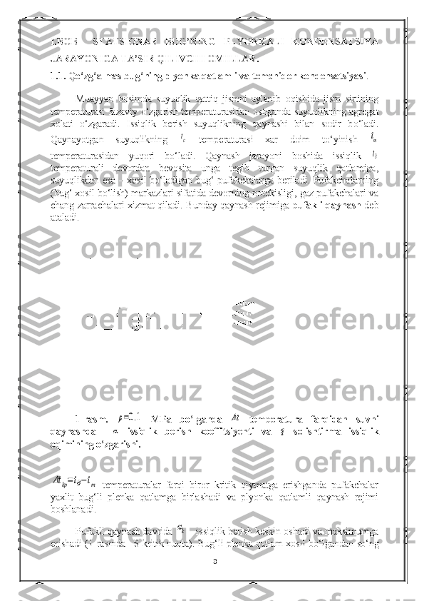 I.BOB     STATSIONAR   BUG’NING   PLYONKALI   KONDENSATSIYA
JARAYONIGA TA’SIR QILIVCHI OMILLAR.
1.1. Q о ‘zg‘almas bug‘ning plyonka qatlamli va tomchidor kondensatsiyasi .
Muayyan   bosimda   suyuqlik   qattiq   jismni   aylanib   oqishida   jism   sirtining
temperaturasi fazaviy   о ‘zgarish temperaturasidan oshganda suyuqlikning agregat
xolati   о ‘zgaradi.   Issiqlik   berish   suyuqlikning   qaynashi   bilan   sodir   b о ‘ladi.
Qaynayotgan   suyuqlikning  tc   temperaturasi   xar   doim   t о ‘yinish  	tm
temperaturasidan   yuqori   b о ‘ladi.   Qaynash   jarayoni   boshida   issiqlik  
t∂
temperaturali   devordan   bevosita   unga   tegib   turgan   suyuqlik   qatlamiga,
suyuqlikdan esa – xosil b о ‘ladigan bug‘ pufakchalarga beriladi. Pufakchalarning
(bug‘ xosil b о ‘lish) markazlari sifatida devorning notekisligi, gaz pufakchalari va
chang zarrachalari xizmat qiladi.   Bunday qaynash rejimiga   pufakli qaynash   deb
ataladi.
1-rasm.  	
ρ=0.1   MPa   b о ‘lganda  	Δt   temperatura   farqidan   suvni
qaynashda    	
α   issiqlik   berish   koeffitsiyenti   va  	q   solishtirma   issiqlik
oqimining  о ‘zgarishi.	
Δt	kp=	t∂−	tm
  temperaturalar   farqi   biror   kritik   qiymatga   erishganda   pufakchalar
yaxlit   bug‘li   plenka   qatlamga   birlashadi   va   plyonka   qatlamli   qaynash   rejimi
boshlanadi.
Pufakli qaynash davrida 	
αk  - issiqlik berish keskin oshadi va maksimumga
erishadi (1-rasmda –S-kritik nuqta). Bug‘li plenka qatlam xosil b о ‘lgandan s о ‘ng
3 