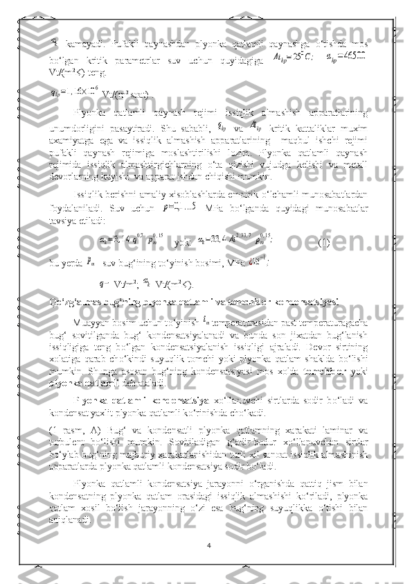 αk  kamayadi.   Pufakli   qaynashdan   plyonka   qatlamli   qaynashga   о ‘tishda   mos
b о ‘lgan   kritik   parametrlar   suv   uchun   quyidagiga  	
Δt	kp=	25	0C	;  	αkp=	46500
Vt/(m 2
K) teng.	
qkp=1,16	×10	6
 Vt/(m 2 
soat) .
Plyonka   qatlamli   qaynash   rejimi   issiqlik   almashish   apparatlarining
unumdorligini   pasaytiradi.   Shu   sababli,  	
qkp   va  	Δtkp   kritik   kattaliklar   muxim
axamiyatga   ega   va   issiqlik   almashish   apparatlarining     maqbul   ishchi   rejimi
pufakli   qaynash   rejimiga   moslashtirilishi   lozim.   Plyonka   qatlamli   qaynash
rejimida   issiqlik   almashtirgichlarning   о ‘ta   qizishi   vujudga   kelishi   va   metall
devorlarning kuyishi  va apparat ishdan chiqishi mumkin.
Issiqlik berishni amaliy xisoblashlarda empirik   о ‘lchamli munosabatlardan
foydalaniladi.   Suv   uchun  	
p=0,1	...5   MPa   b о ‘lganda   quyidagi   munosabatlar
tavsiya etiladi:	
αk=3,14	q0,7	pm0,15
 yoki  	αk=33	,4	Δt2,33,7	pm0,15; (1)
bu yerda 	
pm - suv bug‘ining t о ‘yinish bosimi, MPa 	¿10−1;	
q−
 Vt/m 2
; 	αk  Vt/(m 2
K).
Q о ‘zg‘almas bug‘ning plyonka qatlamli va tomchidor kondensatsiyasi
         Muayyan bosim uchun t о ‘yinish 	
tm temperaturasidan past temperaturagacha
bug‘   sovitilganda   bug‘   kondensatsiyalanadi   va   bunda   son   jixatdan   bug‘lanish
issiqligiga   teng   b о ‘lgan   kondensatsiyalanish   issiqligi   ajraladi.   Devor   sirtining
xolatiga   qarab   ch о ‘kindi   suyuqlik   tomchi   yoki   plyonka   qatlam   shaklda   b о ‘lishi
mumkin.   Shunga   asosan   bug‘ning   kondensatsiyasi   mos   xolda   tomchidor   yoki
plyonka qatlamli  deb ataladi.
Plyonka   qatlamli   kondensatsiya   x о ‘llanuvchi   sirtlarda   sodir   b о ‘ladi   va
kondensat yaxlit plyonka qatlamli k о ‘rinishda ch о ‘kadi.
(1   rasm,   A)   Bug‘   va   kondensatli   plyonka   qatlamning   xarakati   laminar   va
turbulent   b о ‘lishi   mumkin.   Sovitiladigan   g‘adir-budur   x о ‘llanuvchan   sirtlar
b о ‘ylab bug‘ning majburiy xarakatlanishidan turli xil sanoat issiqlik almashinish
apparatlarda plyonka qatlamli kondensatsiya sodir b о ‘ladi.
Plyonka   qatlamli   kondensatsiya   jarayonni   о ‘rganishda   qattiq   jism   bilan
kondensatning   plyonka   qatlam   orasidagi   issiqlik   almashishi   k о ‘riladi,   plyonka
qatlam   xosil   b о ‘lish   jarayonning   о ‘zi   esa   bug‘ning   suyuqlikka   о ‘tishi   bilan
aniqlanadi.
4 