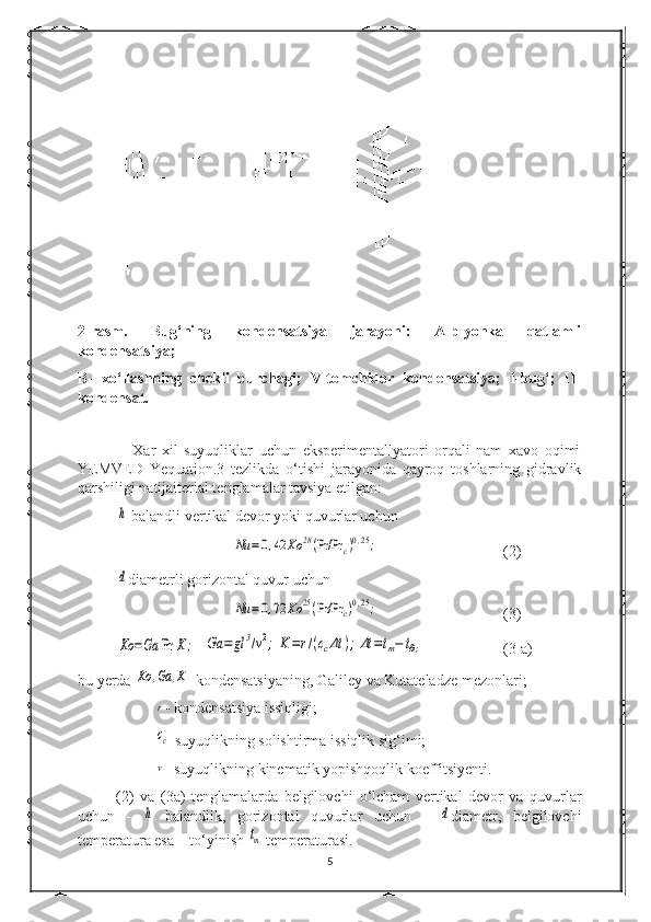 2-rasm.   Bug‘ning   kondensatsiya   jarayoni:   A-plyonka   qatlamli
kondensatsiya;
B-   x о ‘llashning   chekli   burchagi;   V-tomchidor   kondensatsiya;   I-bug‘;   II-
kondensat.
                  Xar   xil   suyuqliklar   uchun   eksperimentallyatori   orqali   nam   xavo   oqimi
YEMVED   Yequation.3   tezlikda   о ‘tishi   jarayonida   qayroq   toshlarning   gidravlik
qarshiligi natijaiterial tenglamalar tavsiya etilgan:h
 balandli vertikal devor yoki quvurlar uchun	
Nu	=0,42	Ko	28(Pr/Pr	c)0,25;
(2)	
d
diametrli gorizontal quvur uchun	
Nu	=0,72	Ko	25(Pr/Pr	c)0,25;
(3)	
Ko	=Ga	Pr	K	;
  	Ga	=	gl	3/v2;	K=r/(ccΔt	);Δt	=tm−	t∂; (3 a)
bu yerda 	
Ko	,Ga	,K -kondensatsiyaning, Galiley va Kutateladze mezonlari;	
r
- kondensatsiya issiqligi;
cc
-suyuqlikning solishtirma issiqlik sig‘imi;
v
- suyuqlikning kinematik yopishqoqlik koeffitsiyenti.
(2)   va   (3a)   tenglamalarda   belgilovchi   о ‘lcham   vertikal   devor   va   quvurlar
uchun   -  	
h   balandlik,   gorizontal   quvurlar   uchun   -  	d diametr,   belgilovchi
temperatura esa – t о ‘yinish 	
tm  temperaturasi.
5 