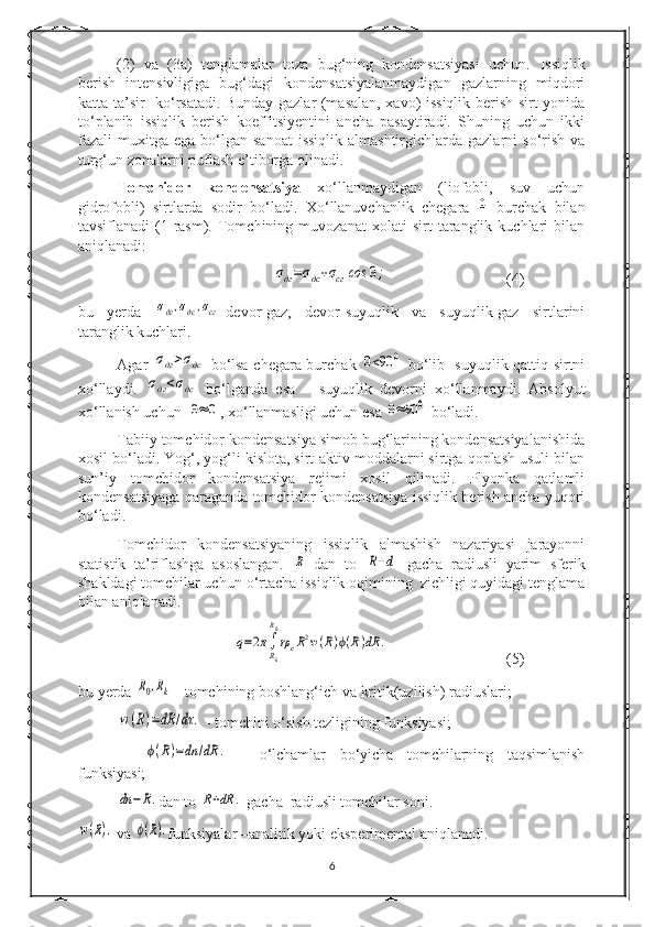 (2)   va   (3a)   tenglamalar   toza   bug‘ning   kondensatsiyasi   uchun.   Issiqlik
berish   intensivligiga   bug‘dagi   kondensatsiyalanmaydigan   gazlarning   miqdori
katta ta’sir   k о ‘rsatadi. Bunday gazlar (masalan, xavo) issiqlik berish sirt yonida
t о ‘planib   issiqlik   berish   koeffitsiyentini   ancha   pasaytiradi.   Shuning   uchun   ikki
fazali  muxitga  ega b о ‘lgan  sanoat  issiqlik  almashtirgichlarda  gazlarni  s о ‘rish  va
turg‘un zonalarni puflash e’tiborga olinadi.
Tomchidor   kondensatsiya   x о ‘llanmaydigan   (liofobli,   suv   uchun
gidrofobli)   sirtlarda   sodir   b о ‘ladi.   X о ‘llanuvchanlik   chegara  0   burchak   bilan
tavsiflanadi   (1-rasm).   Tomchining   muvozanat   xolati   sirt   taranglik   kuchlari   bilan
aniqlanadi:	
σдг=σдс+σсг	сos	0;
(4)
bu   yerda  	
σдг,σдс,σсг -devor-gaz,   devor-suyuqlik   va   suyuqlik-gaz   sirtlarini
taranglik kuchlari.
Agar  	
σдг>σдс   b о ‘lsa chegara burchak  	0<90	0   b о ‘lib- suyuqlik qattiq sirtni
x о ‘llaydi.  	
σдг<σдс   b о ‘lganda   esa   –   suyuqlik   devorni   x о ‘llanmaydi.   Absolyut
x о ‘llanish uchun  
0≈	0 , x о ‘llanmasligi uchun esa 	0≈90	0  b о ‘ladi.
Tabiiy tomchidor kondensatsiya simob bug‘larining kondensatsiyalanishida
xosil b о ‘ladi. Yog‘, yog‘li kislota, sirt-aktiv moddalarni sirtga qoplash usuli bilan
sun’iy   tomchidor   kondensatsiya   rejimi   xosil   qilinadi.   Plyonka   qatlamli
kondensatsiyaga qaraganda tomchidor kondensatsiya issiqlik berish ancha yuqori
b о ‘ladi.
Tomchidor   kondensatsiyaning   issiqlik   almashish   nazariyasi   jarayonni
statistik   ta’riflashga   asoslangan.  	
R   dan   to  	R+d   gacha   radiusli   yarim   sferik
shakldagi tomchilar uchun  о ‘rtacha issiqlik oqimining  zichligi quyidagi tenglama
bilan aniqlanadi.	
q=2π∫
Rk
R0
rρcR2w(R)ϕ(R)dR	.
(5)
bu yerda 	
R0,Rk  - tomchining boshlang‘ich va kritik(uzilish) radiuslari;	
w(R)=dR	/dτ	.
 - tomchini  о ‘sish tezligining funksiyasi;
   	
ϕ(R)=dn	/dR	.   -   о ‘lchamlar   b о ‘yicha   tomchilarning   taqsimlanish
funksiyasi;	
dn	−R.
dan to 	R+dR	.  gacha  radiusli tomchilar soni.	
w(R).
 va 	ϕ(R). funksiyalar –analitik yoki eksperimental aniqlanadi.
6 