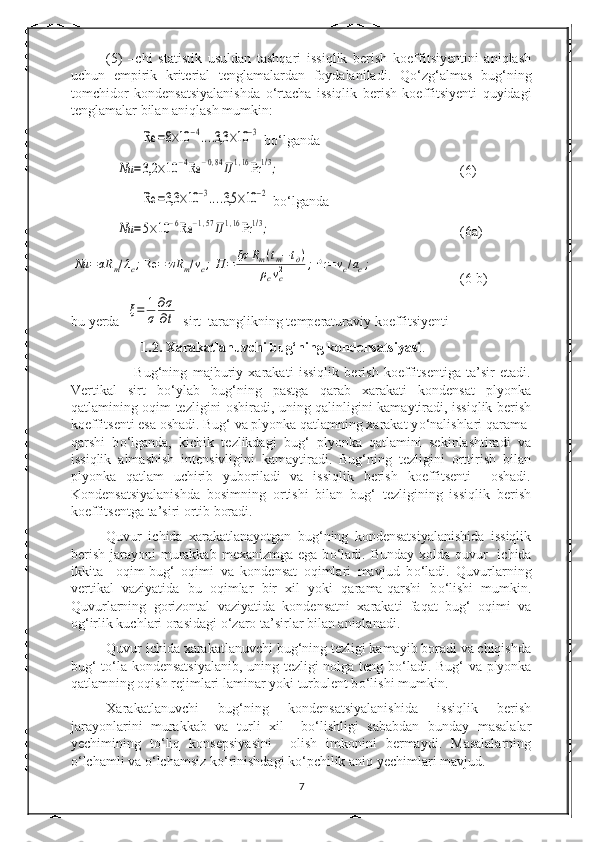 (5)   –chi   statistik   usuldan   tashqari   issiqlik   berish   koeffitsiyentini   aniqlash
uchun   empirik   kriterial   tenglamalardan   foydalaniladi.   Q о ‘zg‘almas   bug‘ning
tomchidor   kondensatsiyalanishda   о ‘rtacha   issiqlik   berish   koeffitsiyenti   quyidagi
tenglamalar bilan aniqlash mumkin:Re	=8×10	−4....3,3	×10−3
 b о ‘lganda
       	
Nu	=3,2	×10	−4Re	−0,84П1,16Pr	1/3; (6)	
Re	=3,3	×10	−3....3,5	×10	−2
 b о ‘lganda
       	
Nu	=5×10	−6Re	−1,57П1,16Pr	1/3; (6a)	
Nu	=	αR	m/λc;Re	=	wR	m/vc;П	=	ξσ	Rm(tm−tд)	
ρсvc2	;Pr	=vc/ac;
(6 b)
bu yerda  	
ξ=	1
σ	
∂σ
∂t -sirt  taranglikning temperaturaviy koeffitsiyenti
                    1.2.  Xarakatlanuvchi bug‘ning kondensatsiyasi .
                        Bug‘ning   majburiy   xarakati   issiqlik   berish   koeffitsentiga   ta’sir   etadi.
Vertikal   sirt   b о ‘ylab   bug‘ning   pastga   qarab   xarakati   kondensat   plyonka
qatlamining oqim tezligini oshiradi, uning qalinligini kamaytiradi, issiqlik berish
koeffitsenti esa oshadi. Bug‘ va plyonka qatlamning xarakat y о ‘nalishlari qarama-
qarshi   b о ‘lganda,   kichik   tezlikdagi   bug‘   plyonka   qatlamini   sekinlashtiradi   va
issiqlik   almashish   intensivligini   kamaytiradi.   Bug‘ning   tezligini   orttirish   bilan
plyonka   qatlam   uchirib   yuboriladi   va   issiqlik   berish   koeffitsenti     oshadi.
Kondensatsiyalanishda   bosimning   ortishi   bilan   bug‘   tezligining   issiqlik   berish
koeffitsentga ta’siri ortib boradi.
Quvur   ichida   xarakatlanayotgan   bug‘ning   kondensatsiyalanishida   issiqlik
berish  jarayoni  murakkab  mexanizmga ega b о ‘ladi. Bunday  xolda quvur    ichida
ikkita     oqim-bug‘   oqimi   va   kondensat   oqimlari   mavjud   b о ‘ladi.   Quvurlarning
vertikal   vaziyatida   bu   oqimlar   bir   xil   yoki   qarama-qarshi   b о ‘lishi   mumkin.
Quvurlarning   gorizontal   vaziyatida   kondensatni   xarakati   faqat   bug‘   oqimi   va
og‘irlik kuchlari orasidagi  о ‘zaro ta’sirlar bilan aniqlanadi.
Quvur ichida xarakatlanuvchi bug‘ning tezligi kamayib boradi va chiqishda
bug‘ t о ‘la kondensatsiyalanib,  uning tezligi nolga teng b о ‘ladi. Bug‘ va plyonka
qatlamning oqish rejimlari laminar yoki turbulent b о ‘lishi mumkin.
Xarakatlanuvchi   bug‘ning   kondensatsiyalanishida   issiqlik   berish
jarayonlarini   murakkab   va   turli   xil     b о ‘lishligi   sababdan   bunday   masalalar
yechimining   t о ‘liq   konsepsiyasini     olish   imkonini   bermaydi.   Masalalarning
о ‘lchamli va  о ‘lchamsiz k о ‘rinishdagi k о ‘pchilik aniq yechimlari mavjud.
7 