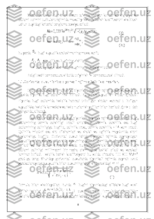 Xarakatlanuvchi bug‘ bilan   о ‘zaro ta’sirda b о ‘lgan kondensatning plyonka
qatlami oqimini turbulent rejimida maxalliy issiqlik berish koeffitsentni xisoblash
uchun quyidagi kriterial tenglama tavsiya etiladi.Nu	=	0,023	Re	0,8	Pr	0,4	√1+(ρc/ρб−1)х;
(7)	
Nu	=	αd	/λc;	Re	=	
4G	бс	
πdμ	c
;
(7a)
bu yerda 	
Gбс -bug‘-suyuqlik aralashmaning massa sarfi;
    
ρc , 	ρб  -suyuqlik va bug‘ning zichligi;
     	
x -qaralayotgan kesimdagi bug‘ning massaviy miqdori.
Belgilovchi temperatura sifatida t о ‘yinish 	
tm  temperaturasi olinadi.
1.1.Gorizontal quvur ichida plyonkali rejimda issiqlik almashish.
Oldingi paragrafdan ma’lumki, plyonkali qaynash rejimida sirt va suyuqlik
orasida plyonka bug‘ qatlam hosil b о ‘ladi. Bu qatlam suyuqlikni sirtdan ajratadi.
Plyonka   bug‘   qatlamida   issiqlik   harorati   t b о ‘lgan   sirtdan   xarorati   t
T   b о ‘lgan
suyuqlikka issiqlik konvektiv va issiq nurlanish y о ‘llari bilan beriladi. (t > t
T  deb
olinganda, albatta).
                   Issiqlik almashtirish jadalligi plyonkali qaynash rejimida pufakchali bug‘
qatlamining   termik   qarshiligi   orqali   aniqlanadi.   Termik   qarshilik   esa   bug‘
qatlamining  qalinligiga   bog‘liq,   qalinlik   ortsa,   termik   qarshilik     xam   ortadi.
Qalinlik   miqdori   esa   sirt   о ‘lchamlari   va   shakli   va   og‘irlik   maydonida   sirtni
joylanishiga   bog‘liq.   Gorizontal   quvur   ichida   plyonkali   rejimda   qaynayotgan
suyuqlik   erkin   xarakat   qilganida   quvurning   yuqori   qismida   bug‘   qatlami   xosil
b о ‘ladi   va   bu   qatlam   t о ‘planib   sirtda   pufakchalar   shaklida   ajraladi.Bu   bug‘
qatlami   qalinligi   millimetrni   bir   necha   qisminigina   tashkil   qiladi   va   xarakati
laminar   b о ‘ladi.   Issiqlik   berish   koeffitsiyenti   bu   xolda   о ‘rtacha   100-800   Vt/m 2
grad   ga   teng.   Shunday   gorizontal   quvurlarda   plyonkali   rejimda   qaynab   ozod
xarakatlanayotgan suyuqlik bilan quvurning ichki sirti orasidagi   ni 
(1)
formula   bilan   xisoblaydilar.   Bunda     -bug‘ni   plyonkadagi   effektiv   bug‘   xosil
b о ‘lish   issiqligi       D-   quvur   diametri.   Formuladagi     kattaliklar
issiqlik eltuvchining bug‘ fazasiga t о ‘g‘ri keladi, faqat   suyuq fazaga olingan.
8 