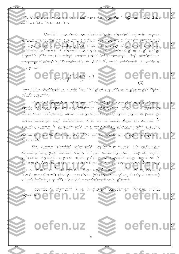 1.2.   Vertikal   quvurlarda   va   plastinkalarda   plyonkali   rejimda   –turbulent
oqimda issiqlik almashish.
                  Vertikal   quvurlarda   va   plastinkalarda   plyonkali   rejimda   qaynab
xarakatlanish turbulentli (uyurmali) b о ‘ladi. Plyonka sirti t о ‘lqinsimon tebranadi
va   plyonka   qalinligi   xarakat   y о ‘nalishida   ma’lum   qiymatgacha   oshib   boradi.
Tajribalar   k о ‘rsatadi     qiymati   quvur   yoki   plastina   balandligi   va   bug‘   sarfiga
deyarli bog‘liq emas. Bundagi jarayon suyuqlikni konveksiya tufayli xarakatidagi
jarayonga  о ‘xshash b о ‘lib arximed kuchi   orqali aniqlanadi. Bu xolda 
ni qiymatini
(2)
formuladan xisoblaydilar. Bunda    va    belgilari suyuqlik va bug‘ga tegishliligini
eslatib quyamiz.
Plyonkali qaynash rejimida katta  о ‘lchamdagi gorizontal plita yoki plastina
sirtida   plyonkaning   sirti   t о ‘lqinsimon   tebranishlar   qiladi.   T о ‘lqinsimon
tebranishlar     b о ‘lganligi   uchun   plita   yoki   plastinaning   ayrim   joylarida   yuqoriga
sakrab   turadigan   bug‘   pufakchalari   xosil   b о ‘lib   turadi.   Agar   sirt   xarorati  
suyuqlik   xarorati     ga   yaqin   yoki   unga   teng   b о ‘lsa,   sakragan   joyini   suyuqlik
zarrachasi oladi va   oshadi, lekin t > t
T  b о ‘lsa, sakrashlar k о ‘payib bug‘ qatlami
xosil qiladi.
Sirt   xarorati   sferoidal   xolat   yoki   Leydenfrost   nuqtisi   deb   aytiladigan
xaroratga   teng   yoki   bundan   kichik   b о ‘lgan   xolda   plyonkali     qaynash   rejimi
y о ‘qoladi.   Plyonkali   qaynash   rejimi   y о ‘qolganda   suyuqlik   sirtga   tegadi   va  
k о ‘payadi.   Ana   shu   xolatga   mos   keladigan   xaroratga   suyuqlikning   chegaraviy
о ‘ta isitish xarorati   deb aytadilar. Agar suyuqlik xarorati   b о ‘lsa, suyuqlik
fazasi   termodinamik   absolyut   noustivor     (absolyut   noturg‘un,   absolyut   beqaror)
xolatda b о ‘ladi, suyuqlik  о ‘z- о ‘zidan parchalanadi va bug‘lanadi.
I-rasmda     qiymatini   R   ga   bog‘lanishi   tasvirlangan.   Absissa   о‘qida
suyuqlikni
9 