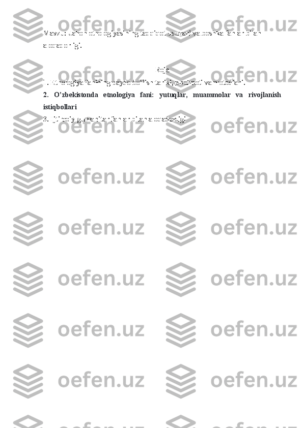 Mavzu: Jahon etnologiyasining tadqiqot usullari  va  boshka fanlar bilan 
aloqadorligi.
Reja
1. Etnologiya  fanining paydo bo’lish tarixi, predmeti va metodlari.
2.   O’zbekistonda   etnologiya   fani:   yutuqlar,   muammolar   va   rivojlanish
istiqbollari
3.  Ijtimoiy-gumanitar fanlar bilan aloqadorligi 