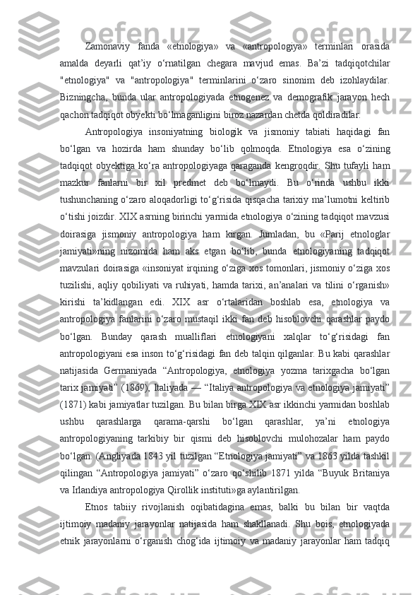 Zamonaviy   fanda   «etnologiya»   va   «antropologiya»   terminlari   orasida
amalda   deyarli   qat’iy   o‘rnatilgan   chegara   mavjud   emas.   Ba’zi   tadqiqotchilar
"etnologiya"   va   "antropologiya"   terminlarini   o‘zaro   sinonim   deb   izohlaydilar.
Bizningcha,   bunda   ular   antropologiyada   etnogenez   va   demografik   jarayon   hech
qachon tadqiqot obyekti bo‘lmaganligini biroz nazardan chetda qoldiradilar.
Antropologiya   insoniyatning   biologik   va   jismoniy   tabiati   haqidagi   fan
bo‘lgan   va   hozirda   ham   shunday   bo‘lib   qolmoqda.   Etnologiya   esa   o‘zining
tadqiqot   obyektiga   ko‘ra   antropologiyaga   qaraganda   kengroqdir.   Shu   tufayli   ham
mazkur   fanlarni   bir   xil   predmet   deb   bo‘lmaydi.   Bu   o‘rinda   ushbu   ikki
tushunchaning o‘zaro aloqadorligi to‘g‘risida qisqacha tarixiy ma’lumotni keltirib
o‘tishi joizdir. XIX asrning birinchi yarmida etnologiya o‘zining tadqiqot mavzusi
doirasiga   jismoniy   antropologiya   ham   kirgan.   Jumladan,   bu   «Parij   etnologlar
jamiyati»ning   nizomida   ham   aks   etgan   bo‘lib,   bunda   etnologiyaning   tadqiqot
mavzulari doirasiga «insoniyat irqining o‘ziga xos tomonlari, jismoniy o‘ziga xos
tuzilishi,   aqliy   qobiliyati   va   ruhiyati,   hamda   tarixi,   an’analari   va   tilini   o‘rganish»
kirishi   ta’kidlangan   edi.   XIX   asr   o‘rtalaridan   boshlab   esa,   etnologiya   va
antropologiya   fanlarini   o‘zaro   mustaqil   ikki   fan   deb   hisoblovchi   qarashlar   paydo
bo‘lgan.   Bunday   qarash   mualliflari   etnologiyani   xalqlar   to‘g‘risidagi   fan
antropologiyani esa inson to‘g‘risidagi fan deb talqin qilganlar. Bu kabi qarashlar
natijasida   Germaniyada   “Antropologiya,   etnologiya   yozma   tarixgacha   bo‘lgan
tarix jamiyati” (1869), Italiyada — “Italiya antropologiya va etnologiya jamiyati”
(1871) kabi jamiyatlar tuzilgan. Bu bilan birga XIX asr ikkinchi yarmidan boshlab
ushbu   qarashlarga   qarama-qarshi   bo‘lgan   qarashlar,   ya’ni   etnologiya
antropologiyaning   tarkibiy   bir   qismi   deb   hisoblovchi   mulohozalar   ham   paydo
bo‘lgan. (Angliyada 1843 yil tuzilgan “Etnologiya jamiyati” va 1863 yilda tashkil
qilingan   “Antropologiya   jamiyati”   o‘zaro   qo‘shilib   1871   yilda   “Buyuk   Britaniya
va Irlandiya antropologiya Qirollik instituti»ga aylantirilgan.
Etnos   tabiiy   rivojlanish   oqibatidagina   emas,   balki   bu   bilan   bir   vaqtda
ijtimoiy   madaniy   jarayonlar   natijasida   ham   shakllanadi.   Shu   bois,   etnologiyada
etnik   jarayonlarni   o‘rganish   chog‘ida   ijtimoiy   va   madaniy   jarayonlar   ham   tadqiq 