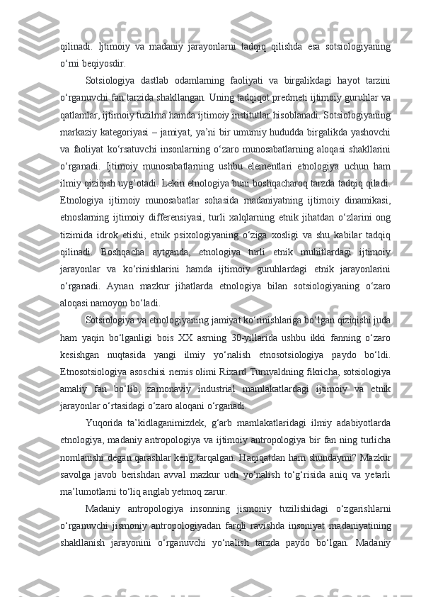 qilinadi.   Ijtimoiy   va   madaniy   jarayonlarni   tadqiq   qilishda   esa   sotsiologiyaning
o‘rni beqiyosdir.
Sotsiologiya   dastlab   odamlarning   faoliyati   va   birgalikdagi   hayot   tarzini
o‘rganuvchi fan tarzida shakllangan. Uning tadqiqot predmeti ijtimoiy guruhlar va
qatlamlar, ijtimoiy tuzilma hamda ijtimoiy institutlar hisoblanadi. Sotsiologiyaning
markaziy kategoriyasi – jamiyat, ya’ni bir umumiy hududda birgalikda yashovchi
va   faoliyat   ko‘rsatuvchi   insonlarning   o‘zaro   munosabatlarning   aloqasi   shakllarini
o‘rganadi.   Ijtimoiy   munosabatlarning   ushbu   elementlari   etnologiya   uchun   ham
ilmiy qiziqish uyg‘otadi. Lekin etnologiya buni boshqacharoq tarzda tadqiq qiladi.
Etnologiya   ijtimoiy   munosabatlar   sohasida   madaniyatning   ijtimoiy   dinamikasi,
etnoslarning   ijtimoiy   differensiyasi,   turli   xalqlarning   etnik   jihatdan   o‘zlarini   ong
tizimida   idrok   etishi,   etnik   psixologiyaning   o‘ziga   xosligi   va   shu   kabilar   tadqiq
qilinadi.   Boshqacha   aytganda,   etnologiya   turli   etnik   muhitlardagi   ijtimoiy
jarayonlar   va   ko‘rinishlarini   hamda   ijtimoiy   guruhlardagi   etnik   jarayonlarini
o‘rganadi.   Aynan   mazkur   jihatlarda   etnologiya   bilan   sotsiologiyaning   o‘zaro
aloqasi namoyon bo‘ladi.
Sotsiologiya va etnologiyaning jamiyat ko‘rinishlariga bo‘lgan qiziqishi juda
ham   yaqin   bo‘lganligi   bois   XX   asrning   30-yillarida   ushbu   ikki   fanning   o‘zaro
kesishgan   nuqtasida   yangi   ilmiy   yo‘nalish   etnosotsiologiya   paydo   bo‘ldi.
Etnosotsiologiya asoschisi nemis olimi Rixard Turnvaldning fikricha, sotsiologiya
amaliy   fan   bo‘lib,   zamonaviy   industrial   mamlakatlardagi   ijtimoiy   va   etnik
jarayonlar o‘rtasidagi o‘zaro aloqani o‘rganadi.
Yuqorida   ta’kidlaganimizdek,   g‘arb   mamlakatlaridagi   ilmiy   adabiyotlarda
etnologiya, madaniy antropologiya va ijtimoiy antropologiya bir fan ning turlicha
nomlanishi degan qarashlar  keng tarqalgan. Haqiqatdan ham shundaymi? Mazkur
savolga   javob   berishdan   avval   mazkur   uch   yo‘nalish   to‘g‘risida   aniq   va   yetarli
ma’lumotlarni to‘liq anglab yetmoq zarur.
Madaniy   antropologiya   insonning   jismoniy   tuzilishidagi   o‘zgarishlarni
o‘rganuvchi   jismoniy   antropologiyadan   farqli   ravishda   insoniyat   madaniyatining
shakllanish   jarayonini   o‘rganuvchi   yo‘nalish   tarzda   paydo   bo‘lgan.   Madaniy 