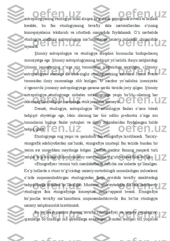 antropologiyaning etnologiya bilan aloqasi to‘g‘risida gapirganda avvalo ta’kidlash
kerakki,   bu   fan   etnologiyaning   tavsifiy   dala   materiallaridan   o‘zining
konsepsiyalarini   tekshirish   va   isbotlash   maqsadida   foydalanadi.   O‘z   navbatida
etnologiya   madaniy   antropologiya   ma’lumotlariga   nazariy   xulosalar   chiqarishda
tayanadi.
Ijtimoiy   antropologiya   va   etnologiya   aloqalari   birmuncha   boshqacharoq
xususiyatga ega. Ijtimoiy antropologiyaning tadqiqot yo‘nalishi dunyo xalqlaridagi
ijtimoiy   jamoalarning   o‘ziga   xos   tomonlarini   o‘rganishga   qaratilgan.   «Ijtimoiy
antropologiya»   atamaga   ilk   bora   ingliz   etnologiyasining   asoschisi   Jeyms   Frezer
tomonidan   ilmiy   muomalaga   olib   kirilgan.   U   mazkur   yo‘nalishni   insoniyatni
o‘rganuvchi jismoniy antropologiyaga qarama-qarshi tarzida joriy qilgan. Ijtimoiy
antropologiya   etnologiyaga   nisbatan   sotsiologiyaga   yaqin   bo‘lib,   ularning   har
ikkisining ham tadqiqot mavzusiga etnik jamoalar kirmaydi.
Demak,   etnologiya,   antropologiya   va   sotsiologiya   fanlari   o‘zaro   tutash
tadqiqot   obyektiga   ega,   lekin   ularning   har   biri   ushbu   predmetni   o‘ziga   xos
tomonlarini   boshqa   fanlar   yutuqlari   va   ilmiy   xulosalaridan   foydalangan   holda
tadqiq qiladi.
Etnologiyaga   eng   yaqin   va   qarindosh   fan   etnografiya   hisoblanadi.   Tarixiy-
etnografik   adabiyotlardan   ma’lumki,   etnografiya   mustaqil   fan   tarzida   bundan   bir
yarim   asr   muqaddam   maydonga   kelgan.   Dastlab   mazkur   fanning   maqsadi   turli
xalqlar to‘g‘risidagi ijtimoiy-madaniy materiallarni yig‘ish va tasniflash bo‘lgan.
«Etnografiya» termini turli mamlakatlarda turlicha ma’nolarda qo‘llanilgan.
Ko‘p hollarda u etnos to‘g‘risidagi nazariy-metodologik umumlashgan xulosalarni
o‘zida   mujassamlashtirgan   etnologiyadan   farqli   ravishda   tavsifiy   xarakterdagi
tadqiqotlarga   nisbatan   qo‘llanilgan.   Muxtasar   qilib   aytadigan   bo‘lsak   zamonaviy
etnologiya   fani   etnografiyaga   konseptual   ilmiy   apparat   beradi.   Etnografiya
ko‘pincha   tavsifiy   ma’lumotlarni   mujassamlashtiruvchi   fan   bo‘lsa   etnologiya
nazariy xalqshunoslik hisoblanadi.
Bu   bo‘linish   mazkur   fanning   tavsifiy   (etnografiya)   va   nazariy   (etnologiya)
qismlarga   bo‘linishiga   oid   qarashlarga   asoslangan.   Bundan   tashqari   biz   yuqorida 