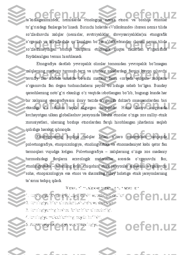 ta’kidlaganimizdek,   nemislarda   etnologiya   nemis   etnosi   va   boshqa   etnoslar
to‘g‘risidagi fanlarga bo‘linadi. Birinchi holatda «Volkskunde» iborasi nemis tilida
so‘zlashuvchi   xalqlar   (nemislar,   avstriyaliklar,   shveysariyaliklar)ni   etnografik
o‘rganish   va   tavsiflashda   qo‘llanilgan   bo‘lsa   «Volkerkunde»   iborasi   nemis   tilida
so‘zlashmaydigan   boshqa   xalqlarni   etnologik   nuqtai   nazardan   o‘rganishda
foydalanilgan termin hisoblanadi.
Etnografiya   dastlab   yevropalik   olimlar   tomonidan   yevropalik   bo‘lmagan
xalqlarning   madaniy   turmush-tarzi   va   ijtimoiy   sohalardagi   farqini   bayon   qiluvchi
tavsifiy   fan   sifatida   amalda   bo‘lishi   mazkur   fanni   «orqada   qolgan»   xalqlarni
o‘rganuvchi   fan   degan   tushunchalarni   paydo   bo‘lishiga   sabab   bo‘lgan.   Bunday
qarashlarning noto‘g‘ri ekanligi o‘z vaqtida isbotlangan bo‘lib, bugungi kunda har
bir   xalqning   etnografiyasini   ilmiy   tarzda   o‘rganish   dolzarb   muammolardan   biri
ekanligi   o‘z   isbotini   topib   ulgurgan   haqiqatdir.   Hozir   dunyo   miqyosida
kechayotgan ulkan globallashuv jarayonida barcha etnoslar o‘ziga xos milliy-etnik
xususiyatlari,   ularning   boshqa   etnoslardan   farqli   hisoblangan   jihatlarini   saqlab
qolishga harakat qilmoqda.
Etnologiyaning   boshqa   xalqlar   bilan   o‘zaro   munosabati   natijasida
poleetnografiya, etnopsixologiya, etnolingvistika va etnomadaniyat  kabi qator  fan
tarmoqlari   vujudga   kelgan.   Poleetnografiya   –   xalqlarning   o‘ziga   xos   madaniy
turmushidagi   farqlarni   arxeologik   materiallar   asosida   o‘rganuvchi   fan;
etnolingvistika  –  tillarning  kelib  chiqishini   etnik  jarayonlar  aloqasini   o‘rganuvchi
soha;   etnopsixologiya   esa   etnos   va   shaxsning   ruhiy   holatiga   etnik   jarayonlarning
ta’sirini tadqiq qiladi.
Mavzuni mustaxkamlash uchun savollar
1. Etnologiya fanining vujudga kelishi va tadqiqot usullari.
2. Etnologiya bilan aloqadar tushuncha va atamalar .
3. Etnologiyaning boshqa fanlar bilan aloqadorligi.
4. Etnologiya maktablarining  paydo bo ‘ lishi.
5.  Zamonaviy etnologiya va antropologiya.   