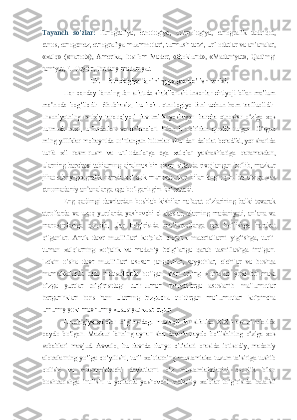 Tayanch   so’zlar:   Etnografiya,   etnologiya,   antrpologiya,   etnografik   tadqiqot,
etnos, etnogenez, etnografiya muammolari, turmush-tarzi, urf-odatlar va an’analar,
«xalq»   («narod»),   Amerika,   Iosifom   Mader,   «Stoklund»,   «Madaniyat»,   Qadimgi
jamiyat, E. Taylor, Ibtidoiy madaniyat.
I.1. Etnologiya fanining paydo bo’lish tarixi.
Har qanday fanning fan sifatida shakllanishi insonlar ehtiyoji bilan ma’lum
ma’noda   bog‘liqdir.   Shubhasiz,   bu   holat   etnologiya   fani   uchun   ham   taalluqlidir.
Insoniyatning   tarixiy   taraqqiyoti   davomida   yashagan   barcha   etnoslar   o‘ziga   xos
turmush-tarzi,   urf-odatlari   va   an’analari   bilan   bir-biridan   ajralib   turgan.   O‘tgan
ming yilliklar mobaynida to‘plangan bilimlar shundan dalolat beradiki, yer sharida
turfa   xil   rasm-rusm   va   urf-odatlarga   ega   xalqlar   yashashlariga   qaramasdan,
ularning barchasi tabiatning ajralmas bir qismi sifatida rivojlangan bo‘lib, mazkur
jihat tabiiy-geografik hamda xo‘jalik munosabatlari bilan bog‘liq holda o‘ziga xos
etnomadaniy an’analarga ega bo‘lganligini ko‘rsatadi.
Eng qadimgi  davrlardan boshlab kishilar  nafaqat  o‘zlarining balki  tevarak
atroflarda   va   uzoq   yurtlarda   yashovchi   el-uluslar,   ularning   madaniyati,   an’ana   va
marosimlariga   qiziqib,   ular   to‘g‘risida   ma’lumotlarga   ega   bo‘lishga   harakat
qilganlar.   Antik   davr   mualliflari   ko‘plab   empirik   materiallarni   yig‘ishga,   turli-
tuman   xalqlarning   xo‘jalik   va   madaniy   belgilariga   qarab   tasniflashga   intilgan.
Lekin   o‘sha   davr   mualliflari   asosan   jangchilar,   sayyohlar,   elchilar   va   boshqa
mamlakatlarda   turli   maqsadlarda   bo‘lgan   kishilarning   xotiralari   yoki   bo‘lmasa
o‘zga   yurtlar   to‘g‘risidagi   turli-tuman   rivoyatlarga   asoslanib   ma’lumotlar
berganliklari   bois   ham   ularning   bizgacha   qoldirgan   ma’lumotlari   ko‘pincha
umumiy yoki mavhumiy xususiyat kasb etgan.
Etnologiya-xalqlar  to‘g‘risidagi   mustaqil  fan  sifatida XIX  -  asr  o‘rtalarida
paydo   bo‘lgan.   Mazkur   fanning   aynan   shu   davrda   paydo   bo‘lishining   o‘ziga   xos
sabablari   mavjud.   Avvalo,   bu   davrda   dunyo   qit’alari   orasida   iqtisodiy,   madaniy
aloqalarning yo‘lga qo‘yilishi, turli xalqlarning mustamlaka tuzum ta’siriga tushib
qolishi   va   mustamlakachi   davlatlarni   o‘z   mustamlakalarini   osonlik   bilan
boshqarishga   intilishi   u   yerlarda   yashovchi   mahalliy   xalqlar   to‘g‘risida   batafsil 