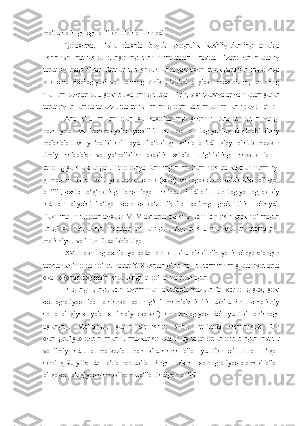 ma’lumotlarga ega bo‘lishni talab qilar edi.
Qolaversa,   o‘sha   davrda   buyuk   geografik   kashfiyotlarning   amalga
oshirilishi   natijasida   dunyoning   turli   mintaqalari   orasida   o‘zaro   etnomadaniy
taraqqiyotdagi o‘zaro farqlarni, boshqa ellarda yashovchi etnik guruhlarning o‘ziga
xos   etnopsixologiyasi   va   ularning   etnik   o‘zlikni   anglash   mexanizmi,   tarixning
ma’lum davrlarida u yoki bu xalqning tutgan o‘rni, sivilizatsiyalar va madaniyatlar
taraqqiyoti hamda tanazzulida etnik omilning o‘rni kabi muammolarni paydo qildi.
Ana   shu   muammolar   va   savollarning   yechimi   tarzida   qator   yangi
nazariyalar   va   konsepsiyalar   yaratildi.   Bu   esa   etnologiyaning   dastlabki   ilmiy
maktablari   va   yo‘nalishlari   paydo   bo‘lishiga   sabab   bo‘ldi.   Keyinchalik   mazkur
ilmiy   maktablar   va   yo‘nalishlar   asosida   xalqlar   to‘g‘risidagi   maxsus   fan   -
etnologiya   shakllangan.   Etnologiya   fanining   nomi   ham   boshqa   ko‘plab   ijtimoiy-
gumanitar   fanlar   kabi   yunoncha-   etnos   (xalq)   va   logos   (fan)   so‘zlaridan   olingan
bo‘lib,   «xalq   to‘g‘risidagi   fan»   degan   ma’noni   bildiradi.   Etnologiyaning   asosiy
tadqiqot   obyekti   bo‘lgan   «etnos»   so‘zi   ilk   bor   qadimgi   grek   tilida   uchraydi.
Taxminan mi loddan avvalgi  VI-V asrlarda bu so’z kelib chiqishi  grek bo’lmagan
urug’   va   qabilalarga   nisbatan   qo’llanilgan.   Aynan   shu   ma’noda   bu   ata ma   rim
madaniyati va lotin tilida ishlatilgan.
XVIII asrning oxirlariga qadar etnos tushunchasi  nihoyatda chegara langan
tarzda iste’molda bo’ldi. Faqat XIX asrdan e’tiboran bu termin ilmiy adabiyotlarda
«xalq» («narod») ma’nosida kengroq qo’l lani la boshlagan.
Bugungi kunga kelib ayrim mamlakatlarda mazkur fan «etnologiya», yoki
«etnografiya»   deb   nomlansa,   qator   g‘arb   mamlakatlarida   ushbu   fanni   «madaniy
antropologiya»   yoki   «ijtimoiy   (sotsial)   antropologiya»   deb   yuritish   an’anaga
aylangan.   Ma’lumki,   yaqin   o‘tmishda   sobiq   Ittifoqda   elshunoslik   fani
«etnografiya» deb nomlanib, mazkur sohada ilmiy tadqiqotlar olib borgan institut
va   ilmiy   tadqiqot   markazlari   ham   shu   atama   bilan   yuritilar   edi.   Biroq   o‘tgan
asrning   90-yillaridan   e’tiboran   ushbu   fanga   nisbatan   «etnografiya»   atamasi   bilan
birga «etnologiya» atamasi ham qo‘llaniladigan bo‘ldi. 