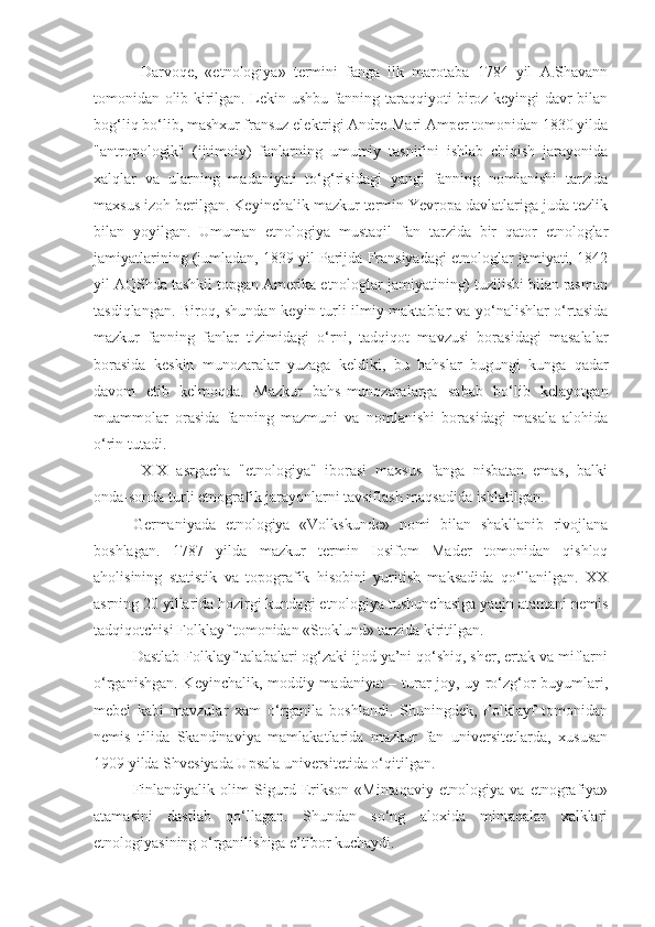 Darvoqe,   «etnologiya»   termini   fanga   ilk   marotaba   1784   yil   A.Shavann
tomonidan olib kirilgan. Lekin ushbu fanning taraqqiyoti biroz keyingi davr bilan
bog‘liq bo‘lib, mashxur fransuz elektrigi Andre-Mari Amper tomonidan 1830 yilda
"antropologik"   (ijtimoiy)   fanlarning   umumiy   tasnifini   ishlab   chiqish   jarayonida
xalqlar   va   ularning   madaniyati   to‘g‘risidagi   yangi   fanning   nomlanishi   tarzida
maxsus izoh berilgan. Keyinchalik mazkur termin Yevropa davlatlariga juda tezlik
bilan   yoyilgan.   Umuman   etnologiya   mustaqil   fan   tarzida   bir   qator   etnologlar
jamiyatlarining (jumladan, 1839 yil Parijda Fransiyadagi etnologlar jamiyati, 1842
yil AQShda tashkil topgan Amerika etnologlar jamiyatining) tuzilishi bilan rasman
tasdiqlangan. Biroq, shundan keyin turli ilmiy maktablar va yo‘nalishlar o‘rtasida
mazkur   fanning   fanlar   tizimidagi   o‘rni,   tadqiqot   mavzusi   borasidagi   masalalar
borasida   keskin   munozaralar   yuzaga   keldiki,   bu   bahslar   bugungi   kunga   qadar
davom   etib   kelmoqda.   Mazkur   bahs-munozaralarga   sabab   bo‘lib   kelayotgan
muammolar   orasida   fanning   mazmuni   va   nomlanishi   borasidagi   masala   alohida
o‘rin tutadi. 
XIX   asrgacha   "etnologiya"   iborasi   maxsus   fanga   nisbatan   emas,   balki
onda-sonda turli etnografik jarayonlarni tavsiflash maqsadida ishlatilgan. 
Germaniyada   etnologiya   «Volkskunde»   nomi   bilan   shakllanib   rivojlana
boshlagan.   1787   yilda   mazkur   termin   Iosifom   Mader   tomonidan   qishloq
aholisining   statistik   va   topografik   hisobini   yuritish   maksadida   qo‘llanilgan.   XX
asrning 20 yillarida hozirgi kundagi etnologiya tushunchasiga yaqin atamani nemis
tadqiqotchisi Folklayf tomonidan «Stoklund» tarzida kiritilgan. 
Dastlab Folklayf talabalari og‘zaki ijod ya’ni qo‘shiq, sher, ertak va miflarni
o‘rganishgan. Keyinchalik, moddiy madaniyat – turar-joy, uy-ro‘zg‘or buyumlari,
mebel   kabi   mavzular   xam   o‘rganila   boshlandi.   Shuningdek,   Folklayf   tomonidan
nemis   tilida   Skandinaviya   mamlakatlarida   mazkur   fan   universitetlarda,   xususan
1909 yilda Shvesiyada Upsala universitetida o‘qitilgan.
Finlandiyalik   olim   Sigurd   Erikson   «Mintaqaviy   etnologiya   va   etnografiya»
atamasini   dastlab   qo‘llagan.   Shundan   so‘ng   aloxida   mintaqalar   xalklari
etnologiyasining o‘rganilishiga e’tibor kuchaydi. 