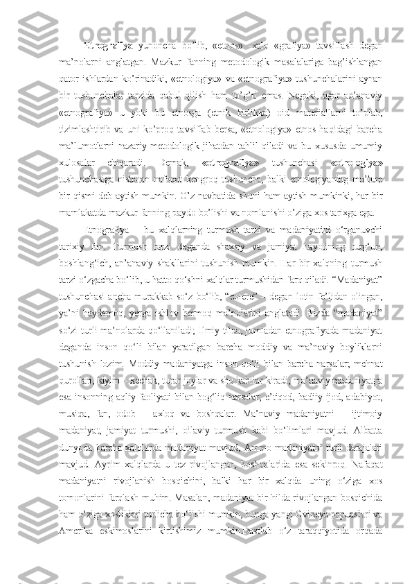 Etnografiya   yunoncha   bo’lib,   «etnos»   -xalq   «grafiya»   tavsiflash   degan
ma’nolarni   anglatgan.   Mazkur   fanning   metodologik   masalalariga   bag’ishlangan
qator   ishlardan   ko’rinadiki,   «etnologiya»   va   «etnografiya»   tushunchalarini   aynan
bir   tushunchalar   tarzida   qabul   qilish   ham   to’g’ri   emas.   Negaki,   agar   an’anaviy
«etnografiya»   u   yoki   bu   etnosga   (etnik   birlikka)   oid   materiallarni   to’plab,
tizimlashtirib   va   uni   ko’proq   tavsiflab   bersa,   «etnologiya»   etnos   haqidagi   barcha
ma’lumotlarni   nazariy-metodologik   jihatdan   tahlil   qiladi   va   bu   xususda   umumiy
xulosalar   chiqaradi.   Demak,   «etnografiya»   tushunchasi   «etnologiya»
tushunchasiga   nisbatan   nafaqat   kengroq   tushuncha,   balki   etnologiyaning   ma’lum
bir   qismi   deb aytish  mumkin. O’z  navbatida  shuni   ham  aytish  mumkinki, har   bir
mamlakatda mazkur fanning paydo bo’lishi va nomlanishi o’ziga xos tarixga ega.
Etnografiya   –   bu   xalqlarning   turmush   tarzi   va   madaniyatini   o‘rganuvchi
tarixiy   fan.   Turmush   tarzi   deganda   shaxsiy   va   jamiyat   hayotining   turg‘un,
boshlang‘ich,   an’anaviy   shakllarini   tushunish   mumkin.   Har   bir   xalqning   turmush
tarzi o‘zgacha bo‘lib, u hatto qo‘shni xalqlar turmushidan farq qiladi. “Madaniyat”
tushunchasi   ancha   murakkab   so‘z   bo‘lib,   “colere”   –   degan   lotin   fe’lidan   olingan,
ya’ni   haydamoq,   yerga   ishlov   bermoq   ma’nolarini   anglatadi.   Bizda   “madaniyat”
so‘zi turli ma’nolarda qo‘llaniladi; Ilmiy tilda, jumladan etnografiyada madaniyat
deganda   inson   qo‘li   bilan   yaratilgan   barcha   moddiy   va   ma’naviy   boyliklarni
tushunish   lozim.   Moddiy   madaniyatga   inson   qo‘li   bilan   barcha   narsalar;   mehnat
qurollari, kiyim – kechak, turar joylar va shu kabilar kiradi; ma’naviy madaniyatga
esa insonning aqliy faoliyati bilan bog‘liq narsalar; e’tiqod, badiiy ijod, adabiyot,
musiqa,   fan,   odob   –   axloq   va   boshqalar.   Ma’naviy   madaniyatni   –   ijtimoiy
madaniyat,   jamiyat   turmushi,   oilaviy   turmush   kabi   bo‘limlari   mavjud.   Albatta
dunyoda   barcha   xalqlarda   madaniyat   mavjud,   Ammo   madaniyatni   turli   darajalari
mavjud.   Ayrim   xalqlarda   u   tez   rivojlangan,   boshqalarida   esa   sekinroq.   Nafaqat
madaniyatni   rivojlanish   bosqichini,   balki   har   bir   xalqda   uning   o‘ziga   xos
tomonlarini farqlash muhim. Masalan, madaniyat bir hilda rivojlangan bosqichida
ham o‘ziga xosliklari turlicha bo‘lishi mumkin, bunga yangi Gvineya papuaslari va
Amerika   eskimoslarini   kirtishimiz   mumkin.Dastlab   o‘z   taraqqiyotida   orqada 