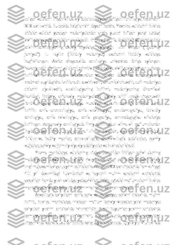 qolgan xalqlarni o‘rganish asosiy tadqiqot obyekti bo‘lgan. Etnologiya predmetini
XIX   asr   oxirida   bu   tarzda   belgilanishi   deyarli   barcha   Yevropa   xalqlarini   boshqa
qit’alar   xalqlari   yaratgan   madaniyalardan   ancha   yuqori   bo’lgan   yangi   turdagi
siviliza t siya yaratgani bilan asoslanadi. Primitiv (lot. ilk, dastlabki) xalqlarni tadqiq
etishni   etnologiyaning   asosiy   obyektiga   aylangan:   L.G.   Morgan   (“Qadimgi
jamiyat”)   E.   Taylor   (Ibtidoiy   madaniyat)   asarlarini   ibtidoiy   xalqlarga
bag‘ishlangan.   Asrlar   chegarasida   etnologiya   universitet   faniga   aylangan.
Nazariyotchi olimlarni xalqlarni primitiv (ibtidoiy) va sivilizatsiyalashgan turlarga
bo‘linishini   inkor   etgan.   Munozoralar   va   bahslar   davomida   etnologiyaning
predmeti   quyidagicha   izohlanadi:   tasvirlovchi,   umumlashtiruvchi;   turli   madaniyat
tiplarini   qiyoslovchi;   sotsiologiyaning   bo‘limi;   madaniyatning   dinamikasi
haqidagi;   ibtidoiy,   an’anaviy   madaniyatlarni   qiyosiy   tahlil   orqali   o‘rganuvchi
fandir.   Bugungi   kunda   etnologiya   murakkab   va   ko‘p   tarmoqli   bilimlar   tizimi
bo‘lib:   etnik   antropologiya,   etnik   sotsiologiya,   etnodemografiya,   iqtisodiy
etnologiya,   etnik   psixologiya,   etnik   geografiya,   etnopedagogika   sohalariga
bo‘lingan.   Zamonaviy   etnologiyada   ilmiy   tahlil   uchun   xilma-xil   ma’lumotlardan
foydalanilgan   bo‘lib,   ularga   etnograf   olimlar   tavsiflari,   sayohatchilar   yozmalari,
folklor   va   badiiy   matnlar,   etnosotsilogik,   etnopsixologik   tadqiqotlar,   rasmiy
xujjatlar, tarixiy va ijtimoiy-siyosiy adabiyotlar va boshqalar kiradi.
Yozma   manbalarga   xalqlarning   o‘zlari   tomonidan   bitilgan   tarixi   ularning
madaniyatlari   tavsifi   kirsa,   og‘zaki   rivoyatlarda   urug‘-qabila   va   elatlarni   tarixiy
ongi mujassamlashgan, ayrim qabilalar baxshilarini XX asr o‘rtalarida ham so‘nggi
400   yil   davomidagi   hukmdorlari   va   hayotini   muhim   sanalarini   xotiralarida
asrashlari   hamda   yosh   avlodga   yetkazishlari,   lekin   og‘zaki   ma’lumotlarni   boshqa
manbalarga nisbatan tez yo‘qolishini misol qilib keltirish mumkin.
Arxeologik   ashyolarni   etnik   tarix   va   madaniyat   tarixini   tiklashda   muhim
bo‘lib,   boshqa   manbalarga   nisbatan   ma’lum   tarixiy   voqealar   yoki   madaniyat
ashyolari   yoshini   aniqlashda   ishonchlidir.   Sopol   buyumlar   yoshini   aniqlashda
termolyuminessent   usulini   qo‘llanilishi,   bugungi   kunda   arxeologik   ashyolarni
o‘rganishda statistik usuldan tobora keng foydalanilmoqda. Qiyosiy tilshunoslikda 